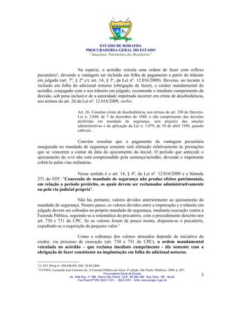 ESTADO DE RORAIMA
                                   PROCURADORIA-GERAL DO ESTADO
                                    “Amazônia: Patrimônio dos Brasileiros”



                      Na espécie, o acórdão veicula uma ordem de fazer com reflexo
pecuniário , devendo a vantagem ser incluída em folha de pagamento a partir do trânsito
             2

em julgado (art. 7º, § 2º c/c art. 14, § 3º, da Lei nº. 12.016/2009). Deveras, no tocante à
inclusão em folha do adicional noturno (obrigação de fazer), o caráter mandamental do
acórdão, conjugado com o seu trânsito em julgado, recomenda o imediato cumprimento da
decisão, sob pena inclusive de a autoridade impetrada incorrer em crime de desobediência,
nos termos do art. 26 da Lei nº. 12.016/2009, verbis:

                             Art. 26. Constitui crime de desobediência, nos termos do art. 330 do Decreto-
                             Lei n. 2.848, de 7 de dezembro de 1940, o não cumprimento das decisões
                             preferidas em mandado de segurança, sem prejuízo das sanções
                             administrativas e da aplicação da Lei n. 1.079, de 10 de abril 1950, quando
                             cabíveis.

                       Convém ressaltar que o pagamento da vantagem pecuniária
assegurada no mandado de segurança somente será efetuado relativamente às prestações
que se vencerem a contar da data do ajuizamento da inicial. O período que antecede o
ajuizamento do writ não está compreendido pela sentença/acórdão, devendo o impetrante
cobrá-lo pelas vias ordinárias.

                      Nesse sentido é o art. 14, § 4º, da Lei nº. 12.016/2009 e a Súmula
271 do STF: "Concessão de mandado de segurança não produz efeitos patrimoniais,
em relação a período pretérito, os quais devem ser reclamados administrativamente
ou pela via judicial própria".

                     Não há, portanto, valores devidos anteriormente ao ajuizamento do
mandado de segurança. Noutro passo, os valores devidos entre a impetração e o trânsito em
julgado devem ser cobrados no próprio mandado de segurança, mediante execução contra a
Fazenda Pública, seguindo-se a sistemática do precatório, com o procedimento descrito nos
art. 730 e 731 do CPC. Se os valores forem de pouca monta, dispensa-se o precatório,
expedindo-se a requisição de pequeno valor.3

                     Como a cobrança dos valores atrasados depende da iniciativa do
credor, via processo de execução (art. 730 e 731 do CPC), a ordem mandamental
veiculada no acórdão – que reclama imediato cumprimento - diz somente com a
obrigação de fazer consistente na implantação em folha do adicional noturno.

2
cf. STJ, REsp nº. 494.886/RS, DJU 28.06.2004.
3
 CUNHA, Leonardo José Carneiro da. A Fazenda Pública em Juízo. 6ª edição. São Paulo: Dialética. 2008, p. 447.
                                                   Procuradoria-Geral do Estado
                       Av. Ville Roy, nº 788 ∙ Bairro São Pedro ∙ CEP: 69.306-300 ∙ Boa Vista ∙ RR ∙ Brasil
                                                                                                                3
                              Fax/Fone:0**(95) 3623-1123 - 3623-2351 ∙ Sítio: www.proge.rr.gov.br
 