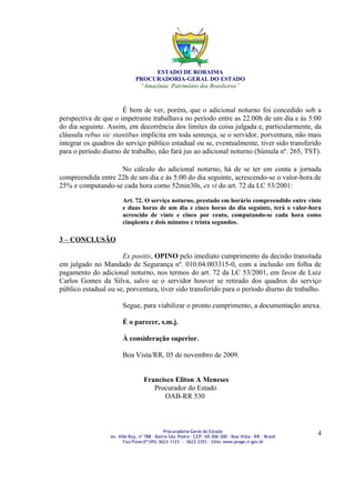 ESTADO DE RORAIMA
                              PROCURADORIA-GERAL DO ESTADO
                               “Amazônia: Patrimônio dos Brasileiros”



                      É bem de ver, porém, que o adicional noturno foi concedido sob a
perspectiva de que o impetrante trabalhava no período entre as 22:00h de um dia e às 5:00
do dia seguinte. Assim, em decorrência dos limites da coisa julgada e, particularmente, da
cláusula rebus sic stantibus implícita em toda sentença, se o servidor, porventura, não mais
integrar os quadros do serviço público estadual ou se, eventualmente, tiver sido transferido
para o período diurno de trabalho, não fará jus ao adicional noturno (Súmula nº. 265, TST).

                    No cálculo do adicional noturno, há de se ter em conta a jornada
compreendida entre 22h de um dia e às 5:00 do dia seguinte, acrescendo-se o valor-hora de
25% e computando-se cada hora como 52min30s, ex vi do art. 72 da LC 53/2001:

                        Art. 72. O serviço noturno, prestado em horário compreendido entre vinte
                        e duas horas de um dia e cinco horas do dia seguinte, terá o valor-hora
                        acrescido de vinte e cinco por cento, computando-se cada hora como
                        cinqüenta e dois minutos e trinta segundos.

3 – CONCLUSÃO

                      Ex positis, OPINO pelo imediato cumprimento da decisão transitada
em julgado no Mandado de Segurança nº. 010.04.003315-0, com a inclusão em folha de
pagamento do adicional noturno, nos termos do art. 72 da LC 53/2001, em favor de Luiz
Carlos Gomes da Silva, salvo se o servidor houver se retirado dos quadros do serviço
público estadual ou se, porventura, tiver sido transferido para o período diurno de trabalho.

                        Segue, para viabilizar o pronto cumprimento, a documentação anexa.

                        É o parecer, s.m.j.

                        À consideração superior.

                        Boa Vista/RR, 05 de novembro de 2009.


                                  Francisco Eliton A Meneses
                                     Procurador do Estado
                                        OAB-RR 530



                                              Procuradoria-Geral do Estado
                  Av. Ville Roy, nº 788 ∙ Bairro São Pedro ∙ CEP: 69.306-300 ∙ Boa Vista ∙ RR ∙ Brasil
                                                                                                         4
                         Fax/Fone:0**(95) 3623-1123 - 3623-2351 ∙ Sítio: www.proge.rr.gov.br
 