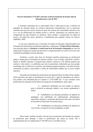 Parecer Orientativo nº 01/2011 referente ao Desenvolvimento do Projeto Sala de
                              Educador para o ano de 2011


       A formação continuada tem se apresentado como a saída possível para a melhoria da
qualidade da educação dentro do contexto educacional contemporâneo; mas se quisermos
contribuir para que isso ocorra, teremos de partir das culturas das comunidades educativas, dar
vez e voz aos profissionais da unidade escolar e a devida importância aos contextos para a
compreensão da ação formativa ou educativa. Nesse sentido, a compreensão da cultura da
escola e do papel dos atores educativos é fundamental para qualquer esforço de reforma.
(SIMONS, 1999)

        É com essa expectativa que a Secretaria de Estado de Educação/ Superintendência de
Formação dos Profissionais da Educação implantou e implementa o Projeto Sala de Educador,
cujo principal objetivo é fortalecer a escola como lócus de formação continuada, por meio da
organização de grupos de estudos que priorizem o comprometimento do coletivo da escola com
a melhoria da qualidade social da educação.

          Fortalecer a escola como lócus de formação significa proporcionar ao profissional
espaço e tempo para sua formação de maneira contínua, a um só tempo, individual e coletiva.
Dentre os desafios inerentes à conquista deste objetivo, destaca-se o de elaborar projetos que
centram a vida escolar e os problemas que nela se apresentam, enfatizando que esses grupos
constituídos não se fechem em si mesmos, mas alarguem progressivamente a sua esfera de ação,
construindo na prática e pela prática a cultura de coletividade solidária que os novos tempos
requerem.

          Na política de formação dos profissionais da educação básica de Mato Grosso (Seduc,
2010) está posto que todos os profissionais da escola têm o papel de educadores do coletivo.
Essa política está subsidiada pela Lei Federal nº 12.014/2009 (art. 1º) que considera como
profissionais da educação escolar básica três categorias de trabalhadores, quais sejam:

                                 “I – professores habilitados em nível médio ou superior
                         para a docência na educação infantil e nos ensinos fundamental e
                         médio;

                                  II – trabalhadores em educação portadores de diploma de
                         pedagogia, com habilitação em administração, planejamento,
                         supervisão, inspeção e orientação educacional, bem como com títulos
                         de mestrado ou doutorado nas mesmas áreas;

                                  III – trabalhadores em educação, portadores de diploma de
                         curso técnico ou superior em área pedagógica ou afim.”



        Desse modo, a política estende o foco de seus investimentos da formação do conjunto
de professores para abranger a todos os profissionais que atuam na escola. Sob a
regulamentação da Lei Complementar nº 50/1998 (Art 2º), em Mato Grosso,
 