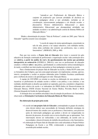 “entende-se por Profissionais da Educação Básica o
                         conjunto de professores que exercem atividades de docência ou
                         suporte pedagógico direto a tais atividades, incluídas as de
                         coordenação, assessoramento pedagógico e de direção escolar, e
                         funcionários Técnico Administrativo Educacional e Apoio
                         Administrativo Educacional, que desempenham atividades nas
                         unidades escolares e na administração central do Sistema Público de
                         Educação Básica.”

        Mudar a denominação de projeto “Sala de Professor”, criado em 2003, para “Sala de
Educador” significa assumir essa concepção:

                                  “a escola de espaço de ensino-aprendizagem, concentrado na
                         sala de aula, passou a ser espaço educativo, com múltiplas tarefas,
                         várias delas confiadas não somente aos professores, mas a outros
                         funcionários”. (MORAES, 2009, p. 400)

         Para que isso ocorra, o Projeto Sala de Educador deve trazer o essencial da ação
educativa de formação continuada de profissionais e organização escolar: toda construção deve
ser coletiva, a partir da análise do real e do questionamento das teorias que permitem
interpretá-lo ou esclarecê-lo (ESTRELA, 2006:61); com isso os profissionais da educação
estudam e refletem sobre e na prática, aprofundando os conhecimentos teórico-metodológicos
de modo a contribuir nas intervenções necessárias ao fazer pedagógico existente na escola.
         Para o fortalecimento do projeto Sala de Educador na escola, a Seduc/SUFP conta com
os formadores dos Cefapros, que tem como papel principal o de implementar, orientar, aprovar,
intervir, acompanhar e avaliar os projetos elaborados pelas Unidades Escolares contribuindo
para a melhoria do ensino e da aprendizagem em toda Educação Básica.
         A equipe do CEFAPRO, ao orientar as escolas na elaboração de seus projetos, deve
incentivar os profissionais da unidade escolar a refletir a sua prática, o seu contexto, a sua
realidade, identificando os desafios que podem ser superados, para isto, considerar o diagnóstico
elaborado pelo coletivo da escola e os indicadores do IDEB (Indice de Desenvolvimento da
Educação Básica), ENEM (Exame Nacional do Ensino Medio), Provinha Brasil e SIGA
(Sistema Integrado de Gestão da Aprendizagem).
         A formação deve ser também articulada à área de atuação do professor e do funcionário,
observando as Orientações Curriculares da Educação Básica de Mato Grosso.

        Da elaboração do projeto pela escola

            · A escola terá um projeto Sala de Educador, contemplando os grupos de estudos;
                estes devem indicar suas necessidades de formação definindo estratégias do
                desenvolvimento dos estudos com os professores e funcionários, com possíveis
                ações de intervenção pedagógica que podem e devem ser reorganizadas no
                decorrer do processo, de acordo com os novos desafios que se apresentam. Tais
                intervenções devem ser rediscutidas e (re) elaboradas, de acordo com as
                necessidades e desenvolvimento do trabalho dos professores e dos funcionários;
            · A elaboração do Projeto Sala de Educador deve estar articulada ao Projeto Político
                Pedagógico da Escola e ao PDE, evidenciando a concepção pedagógica
                assumida pela unidade escolar;
 