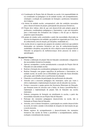 · A Coordenação do Projeto Sala de Educador na escola é de responsabilidade do
        (a) coordenador (a) pedagógico (a) da unidade escolar, sob acompanhamento,
        orientação e avaliação do coordenador de formação e professores formadores
        dos Cefapros;
    · Ao diretor da unidade escolar, corresponsável, cabe dar condições necessárias
        para o desenvolvimento do projeto, participando dos processos formativos;
    · O Projeto deve indicar, além do que será desenvolvido pelo próprio grupo de
        professores, coordenadores pedagógicos e funcionários, o que será necessário
        para a intervenção dos formadores dos Cefapros a fim de que os objetivos
        propostos sejam alcançados;
    · Os grupos de estudos serão constituídos a partir das necessidades observadas no
        decorrer do diagnóstico da realidade, que poderá ser organizado por Ciclo, Área
        de conhecimento, área de atuação, por disciplina, modalidade etc.;
    · As escolas devem se organizar por grupo(s) de estudo(s) coletivo(s) que pode(m)
        desencadear em momentos formativos por área de conhecimento/atuação,
        modalidade e disciplina, sem perder de vista o objetivo maior do projeto Sala de
        Educador na perspectiva da melhoria/avanços do/no processo de ensino e
        aprendizagem.

Do papel do Cefapro
   · Orientar a elaboração do projeto Sala de Educador considerando o diagnostico
      das necessidades formativas levantadas;
   · Aprovar, acompanhar e avaliar periodicamente a execução do Projeto Sala de
      Educador em cada unidade escolar;
   · Realizar a formação dos coordenadores pedagógicos das unidades escolares;
   · Realizar formação com grupos específicos de professores e funcionários, na
      unidade escolar, de acordo com as dificuldades que ainda não foram dirimidas
      pelo grupo, após trabalho entre os profissionais da educação.
   · Chancelar os certificados da participação dos profissionais da educação;
   · Articular com a assessoria pedagógica dos municípios, ações que visem à
      efetiva implantação e implementação do projeto sala de educador nas escolas.
   · Formar e assessorar a equipe gestora das Secretarias Municipais de Educação,
      que firmaram termo de convenio com a Seduc, de forma a possibilitar-lhes a
      implantação e implementação do projeto Sala de Educador nas escolas
      municipais.
   · Elaborar cronograma de formação em atendimento às escolas, a partir das
      necessidades elencadas em seu Projeto Sala de Educador;
   · Participar dos momentos pedagógicos desenvolvidos na escola, não se
      limitando ao Projeto Sala de Educador;
   · Articular, com os demais formadores, a participação nos estudos desenvolvidos
      na escola, de modo a atender à diversidade de situações de intervenções de que
      a escola necessita;
   · Manter registros de acompanhamento e desenvolvimento dos momentos
      formativos das escolas de forma a possibilitar o acompanhamento, análise,
      avaliação e retroalimento dos mesmos.
 