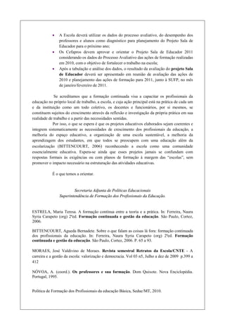 ·   A Escola deverá utilizar os dados do processo avaliativo, do desempenho dos
                professores e alunos como diagnóstico para planejamento do Projeto Sala de
                Educador para o próximo ano;
            ·   Os Cefapros devem aprovar e orientar o Projeto Sala de Educador 2011
                considerando os dados do Processo Avaliativo das ações de formação realizadas
                em 2010, com o objetivo de fortalecer o trabalho na escola;
            ·   Após a tabulação e análise dos dados, o resultado da avaliação do projeto Sala
                de Educador deverá ser apresentado em reunião de avaliação das ações de
                2010 e planejamento das ações de formação para 2011, junto à SUFP, no mês
                de janeiro/fevereiro de 2011.

             Se acreditamos que a formação continuada visa a capacitar os profissionais da
educação no próprio local de trabalho, a escola, e cuja ação principal está na prática de cada um
e da instituição como um todo coletivo, os docentes e funcionários, por si mesmos, se
constituem sujeitos do crescimento através da reflexão e investigação da própria prática em sua
realidade de trabalho e a partir das necessidades sentidas.
            Por isso, o que se espera é que os projetos educativos elaborados sejam coerentes e
integrem sistematicamente as necessidades de crescimento dos profissionais da educação, a
melhoria do espaço educativo, a organização de uma escola sustentável, a melhoria da
aprendizagem dos estudantes, em que todos se preocupem com uma educação além da
escolarização (BITTENCOURT, 2006) reconhecendo a escola como uma comunidade
essencialmente educativa. Espera-se ainda que esses projetos jamais se confundam com
respostas formais às exigências ou com planos de formação à margem das “escolas”, sem
promover o impacto necessário na estruturação das atividades educativas.

            É o que temos a orientar.


                        Secretaria Adjunta de Políticas Educacionais
                Superintendência de Formação dos Profissionais da Educação.


ESTRELA, Maria Teresa. A formação contínua entre a teoria e a prática. In: Ferreira, Naura
Syria Carapeto (org) 2ªed. Formação continuada e gestão da educação. São Paulo, Cortez,
2006.

BITTENCOURT, Agueda Bernadete. Sobre o que falam as coisas lá fora: formação continuada
dos profissionais da educação. In: Ferreira, Naura Syria Carapeto (org) 2ªed. Formação
continuada e gestão da educação. São Paulo, Cortez, 2006. P. 65 a 93.

MORAES, José Valdivino de Moraes. Revista semestral Retratos da Escola/CNTE - A
carreira e a gestão da escola: valorização e democracia. Vol 03 n5, Julho a dez de 2009 p.399 a
412

NÓVOA, A. (coord.). Os professores e sua formação. Dom Quixote. Nova Enciclopédia.
Portugal, 1995.


Política de Formação dos Profissionais da educação Básica, Seduc/MT, 2010.
 