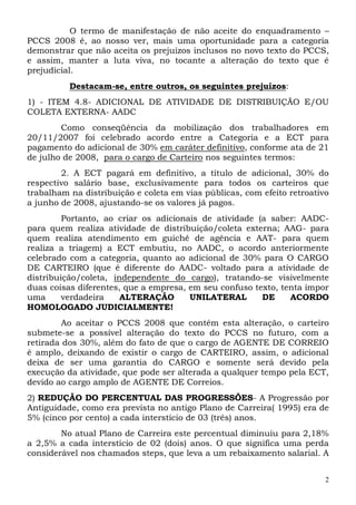 O termo de manifestação de não aceite do enquadramento –
PCCS 2008 é, ao nosso ver, mais uma oportunidade para a categoria
demonstrar que não aceita os prejuízos inclusos no novo texto do PCCS,
e assim, manter a luta viva, no tocante a alteração do texto que é
prejudicial.
          Destacam-se, entre outros, os seguintes prejuízos:
1) - ITEM 4.8- ADICIONAL DE ATIVIDADE DE DISTRIBUIÇÃO E/OU
COLETA EXTERNA- AADC
        Como conseqüência da mobilização dos trabalhadores em
20/11/2007 foi celebrado acordo entre a Categoria e a ECT para
pagamento do adicional de 30% em caráter definitivo, conforme ata de 21
de julho de 2008, para o cargo de Carteiro nos seguintes termos:
        2. A ECT pagará em definitivo, a título de adicional, 30% do
respectivo salário base, exclusivamente para todos os carteiros que
trabalham na distribuição e coleta em vias públicas, com efeito retroativo
a junho de 2008, ajustando-se os valores já pagos.
         Portanto, ao criar os adicionais de atividade (a saber: AADC-
para quem realiza atividade de distribuição/coleta externa; AAG- para
quem realiza atendimento em guichê de agência e AAT- para quem
realiza a triagem) a ECT embutiu, no AADC, o acordo anteriormente
celebrado com a categoria, quanto ao adicional de 30% para O CARGO
DE CARTEIRO (que é diferente do AADC- voltado para a atividade de
distribuição/coleta, independente do cargo), tratando-se visivelmente
duas coisas diferentes, que a empresa, em seu confuso texto, tenta impor
uma      verdadeira    ALTERAÇÃO       UNILATERAL       DE     ACORDO
HOMOLOGADO JUDICIALMENTE!
         Ao aceitar o PCCS 2008 que contém esta alteração, o carteiro
submete-se a possível alteração do texto do PCCS no futuro, com a
retirada dos 30%, além do fato de que o cargo de AGENTE DE CORREIO
é amplo, deixando de existir o cargo de CARTEIRO, assim, o adicional
deixa de ser uma garantia do CARGO e somente será devido pela
execução da atividade, que pode ser alterada a qualquer tempo pela ECT,
devido ao cargo amplo de AGENTE DE Correios.
2) REDUÇÃO DO PERCENTUAL DAS PROGRESSÕES- A Progressão por
Antiguidade, como era prevista no antigo Plano de Carreira( 1995) era de
5% (cinco por cento) a cada interstício de 03 (três) anos.
        No atual Plano de Carreira este percentual diminuiu para 2,18%
a 2,5% a cada interstício de 02 (dois) anos. O que significa uma perda
considerável nos chamados steps, que leva a um rebaixamento salarial. A


                                                                         2
 