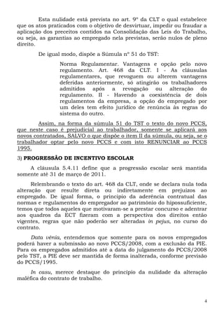 Esta nulidade está prevista no art. 9º da CLT o qual estabelece
que os atos praticados com o objetivo de desvirtuar, impedir ou fraudar a
aplicação dos preceitos contidos na Consolidação das Leis do Trabalho,
ou seja, as garantias ao empregado nela previstas, serão nulos de pleno
direito.
        De igual modo, dispõe a Súmula nº 51 do TST:
                Norma Regulamentar. Vantagens e opção pelo novo
                regulamento. Art. 468 da CLT. I - As cláusulas
                regulamentares, que revoguem ou alterem vantagens
                deferidas anteriormente, só atingirão os trabalhadores
                admitidos após a revogação ou alteração do
                regulamento. II - Havendo a coexistência de dois
                regulamentos da empresa, a opção do empregado por
                um deles tem efeito jurídico de renúncia às regras do
                sistema do outro.
        Assim, na forma da súmula 51 do TST o texto do novo PCCS,
que neste caso é prejudicial ao trabalhador, somente se aplicará aos
novos contratados, SALVO o que dispõe o item II da súmula, ou seja, se o
trabalhador optar pelo novo PCCS e com isto RENUNCIAR ao PCCS
1995.
3) PROGRESSÃO DE INCENTIVO ESCOLAR
    A cláusula 5.4.11 define que a progressão escolar será mantida
somente até 31 de março de 2011.
      Relembrando o texto do art. 468 da CLT, onde se declara nula toda
alteração que resulte direta ou indiretamente em prejuízos ao
empregado. De igual forma, o principio da aderência contratual das
normas e regulamentos do empregador ao patrimônio do hipossuficiente,
temos que todos aqueles que motivaram-se a prestar concurso e adentrar
aos quadros da ECT fizeram com a perspectiva dos direitos então
vigentes, regras que não poderão ser alteradas in pejus, no curso do
contrato.
     Data vênia, entendemos que somente para os novos empregados
poderá haver a submissão ao novo PCCS/2008, com a exclusão da PIE.
Para os empregados admitidos até a data do julgamento do PCCS/2008
pelo TST, a PIE deve ser mantida de forma inalterada, conforme previsão
do PCCS/1995.
     In casu, merece destaque do princípio da nulidade da alteração
maléfica do contrato de trabalho.



                                                                        4
 