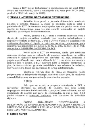 Como a ECT fez ao trabalhador o questionamento em qual PCCS
deseja ser enquadrado, caso o empregado não opte pelo PCCS 1995,
perderá a PIE(31 de março de 2011).
4) ITEM 8.1 - JORNADA DE TRABALHO DIFERENCIADA
                Referido item prevê a jornada diferenciada mediante
projetos e estudos técnicos. A guisa de exemplo, pode-se citar a
pretensão da ECT de contratar empregados que na prática serão uma
espécie de temporários, uma vez que estarão vinculados ao projeto
específico para o qual foram contratados.
                Assim, poderia a ECT findo o contrato celebrado com o
cliente do projeto específico, rescindir com aqueles trabalhadores o
respectivo contrato de trabalho. O que o Correio busca é o argumento da
motivação demissional ligada a critérios técnicos, justamente para
contornar as imposições do inciso II, da OJ n. 247, da SDI1 do C. TST,
que proíbe a DEMISSÃO IMOTIVADA NA ECT.
                Neste caso a ECT ao contratar, ainda que mediante
concurso público, para a realização de projetos específicos, na prática
instituirá o “contrato temporário via concurso” ou seja, concluído o
projeto específico de que trata a cláusula 8.1.1., ou ainda, encerrado o
contrato com o cliente, a ECT motivará nisto a rescisão contratual. E
pior, de forma coletiva, gerando instabilidade nas relações de trabalho,
que via de regra devem ser pactuadas de forma indeterminada.
               Mostra-se referido item do Plano de Carreiras muito
perigoso para as relações de emprego, não se tratando, pois, de revolução
mercadológica, mas sim precarização das relações laborais.
               E MAIS
              Pelo que se extrai, a proposta autorizaria a ECT a
apresentar alteração da jornada de trabalho aos seus atuais
empregados, de forma individualizada o que pode, eventualmente, ser até
modalidade de assédio por parte do empregador, já que o item 8.1.2
proíbe somente a alteração unilateral dos contratos de trabalhos
vigentes.
            SOMOS     TOTALMENTE     DESFAVORÁVEIS      À
IMPLANTAÇÃO DA JORNADA DIFERENCIADA VINCULADA A PROJETOS
ESPECÍFICOS E SOMENTE A RECUSA AO PCCS 2008 IMPEDIRÁ MAIS
ESSE DANO AOS TRABALHADORES.
5) CARGO AMPLO



                                                                        5
 