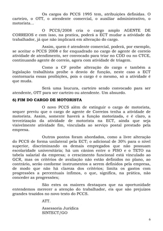Os cargos do PCCS 1995 tem, atribuições definidas. O
carteiro, o OTT, o atendente comercial, o auxiliar administrativo, o
motorista...
                O PCCS/2008 cria o cargo amplo AGENTE DE
CORREIOS e com isso, na pratica, poderá a ECT mudar a atividade do
trabalhador, já que não implicará em alteração do cargo.
                Assim, quem é atendente comercial, poderá, por exemplo,
se aceitar o PCCS 2008 e for enquadrado no cargo de agente de correio
atividade de atendimento, ser convocado para triar no CDD ou no CTCE,
continuando agente de correio, agora com atividade de triagem.
               Como a CF proíbe alteração do cargo e também a
legislação trabalhista proíbe o desvio de função, neste caso a ECT
contornaria essas proibições, pois o cargo é o mesmo, só a atividade é
que muda.
               Será uma loucura, carteiro sendo convocado para ser
atendente, OTT para ser carteiro ou atendente. Um absurdo.
6) FIM DO CARGO DE MOTORISTA
               O novo PCCS além de extinguir o cargo de motorista,
sequer previu que o cargo de agente de Correios tenha a atividade de
motorista. Assim, somente haverá a função motorizada, e é claro, a
terceirização da atividade de motorista na ECT, ainda que seja
visivelmente atividade fim, vinculada ao serviço postal prestado pela
empresa.
                Outros pontos foram abordados, como a livre alteração
do PCCS de forma unilateral pela ECT; o adicional de 30% para o nível
superior, discriminando os demais empregados que não possuam
escolaridade universitária; há um cânion entre o PISO e o TETO na
tabela salarial da empresa; o crescimento funcional está vinculado ao
GCR, mas os critérios de avaliação não estão definidos no plano, ao
contrário, serão conforme instrumentos a serem definidos pela empresa,
de modo que não há clareza dos critérios; limita os gastos com
progressões a percentuais ínfimos, o que, significa, na prática, não
conceder as progressões;
               São estes os maiores destaques que na oportunidade
entendemos merecer a atenção do trabalhador, eis que são prejuízos
grandes trazidos no novo texto do PCCS.
               ATT.
               Assessoria Jurídica
               SINTECT/GO
                                                                      6
 