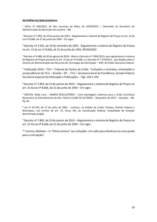 10
REFERÊNCIAS/BIBLIOGRAFIA:
1
Ofício nº 028/2021, de São Lourenço da Mata, de 10/03/2021 – Destinado ao Secretário de
Administração do Município de Juazeiro – BA.
2
Decreto nº 7.892, de 23 de janeiro de 2013 – Regulamenta o sistema de Registro de Preços no art. 15 da
Lei nº 8.666, de 21 de junho de 1993 – Em vigor.
3
Decreto nº 3.931, de 19 de setembro de 2001 - Regulamenta o sistema de Registro de Preços
no art. 15 da Lei nº 8.666, de 21 de junho de 1993. REVOGADO
4
Decreto nº 9.488, de 30 de agosto de 2018 – Altera o Decreto nº 7.892/2013, que regulamenta o sistema
de Registro de Preços previsto no art. 15 da Lei nº 8.666, e o Decreto nº 7.579/2011 , que dispõe sobre o
sistema de Administração dos Recursos de Tecnologia da Informação – SISP, do Poder Executivo Federal.
5
Publicação 2010 – TCU – Tribunal de Contas da União. “Licitações e contratos: orientações e
jurisprudências do TCU. – Brasília – DF. – TCU – Secretaria Geral da Presidência, Senado Federal,
Secretaria Especial de Editoração e Publicações. – Pgs. 242 e 243.
6
Decreto nº 7.892, de 23 de janeiro de 2013 – Regulamenta o sistema de Registro de Preços no
art. 15 da Lei nº 8.666, de 21 de junho de 1993 – Em vigor.
7
SANTOS, Nildo Lima – MARCO REGULATÓRIO – Uma abordagem sistêmica para a Visão Conceitual
Necessária ao Entendimento do Ato. Editora CLUBE DE AUTORES – Novembro de 2017 – Salvador – BA.
Pg. 46.
8
Lei nº 10.520, de 17 de julho de 2002. - instituiu, no âmbito da União, Estados, Distrito Federal e
Municípios, nos termos do art. 37, inciso XXI, da Constituição Federal, modalidade de licitação
denominada pregão.
9
Decreto nº 7.892, de 23 de janeiro de 2013 – Regulamenta o sistema de Registro de Preços no
art. 15 da Lei nº 8.666, de 21 de junho de 1993 – Em vigor.
10.
Curvina, Nathalia – In “Efeito Carona” nas Licitações. Um salto para eficiência ou uma queda
para a corrupção?
 