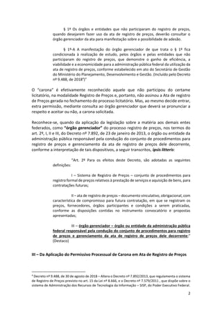 2
§ 1º Os órgãos e entidades que não participaram do registro de preços,
quando desejarem fazer uso da ata de registro de preços, deverão consultar o
órgão gerenciador da ata para manifestação sobre a possibilidade de adesão.
§ 1º-A A manifestação do órgão gerenciador de que trata o § 1º fica
condicionada à realização de estudo, pelos órgãos e pelas entidades que não
participaram do registro de preços, que demonstre o ganho de eficiência, a
viabilidade e a economicidade para a administração pública federal da utilização da
ata de registro de preços, conforme estabelecido em ato do Secretário de Gestão
do Ministério do Planejamento, Desenvolvimento e Gestão. (Incluído pelo Decreto
nº 9.488, de 20184
)”
O “carona” é efetivamente reconhecido aquele que não participou do certame
licitatório, na modalidade Registro de Preços e, portanto, não assinou a Ata de registro
de Preços gerada no fechamento do processo licitatório. Mas, ao mesmo decide entrar,
extra permissão, mediante consulta ao órgão gerenciador que deverá se pronunciar a
respeito e aceitar ou não, a carona solicitada.
Reconhece-se, quando da aplicação da legislação sobre a matéria aos demais entes
federados, como “órgão gerenciador” do processo registro de preços, nos termos do
art. 2º, I, II e III, do Decreto nº 7.892, de 23 de janeiro de 2013, o órgão ou entidade da
administração pública responsável pela condução do conjunto de procedimentos para
registro de preços e gerenciamento da ata de registro de preços dele decorrente,
conforme a interpretação de tais dispositivos, a seguir transcritos, ipsis litteris:
“Art. 2º Para os efeitos deste Decreto, são adotadas as seguintes
definições:
I – Sistema de Registro de Preços – conjunto de procedimentos para
registro formal de preços relativos à prestação de serviços e aquisição de bens, para
contratações futuras;
II – ata de registro de preços – documento vinculativo, obrigacional, com
característica de compromisso para futura contratação, em que se registram os
preços, fornecedores, órgãos participantes e condições a serem praticadas,
conforme as disposições contidas no instrumento convocatório e propostas
apresentadas;
III – órgão gerenciador – órgão ou entidade da administração pública
federal responsável pela condução do conjunto de procedimentos para registro
de preços e gerenciamento da ata de registro de preços dele decorrente;”
(Destaco)
III – Da Aplicação do Permissivo Processual de Carona em Ata de Registro de Preços
4
Decreto nº 9.488, de 30 de agosto de 2018 – Altera o Decreto nº 7.892/2013, que regulamenta o sistema
de Registro de Preços previsto no art. 15 da Lei nº 8.666, e o Decreto nº 7.579/2011 , que dispõe sobre o
sistema de Administração dos Recursos de Tecnologia da Informação – SISP, do Poder Executivo Federal.
 