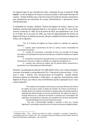 3
Em segundo lugar há que entendermos sobre a aplicação do que se pretende “ir de
carona”, na Ata de Registro de Preços em processo levado a efeito pelo Município de
Juazeiro – Estado da Bahia, para o tipo de serviço de locação de veículos automotores
para atendimento das demandas de serviços administrativos e operacionais desse
referido Município.
A modalidade de Licitação, mediante “Sistema de Registro de Preços”, aplica-se, nas
hipóteses, previstas pela legislação federal e, em especial, no artigo 3º e seus incisos,
incertos no Decreto nº 7.892, de 23 de janeiro de 2013, que regulamenta o art. 15 da
Lei nº 8.666, de 21 de junho de 1993, que trata da regulamentação do Sistema de
Registro de Preços. As hipóteses previstas, são para a adoção do Sistema de Registro de
Preços, são as seguintes:
“Art. 3º O Sistema de Registro de Preços poderá ser adotado nas seguintes
hipóteses:
I – quando, pelas características do bem ou serviço, houver necessidade de
contratações frequentes;
II – quando for conveniente a aquisição de bens com previsão de entregas
parceladas ou contratação de serviços remunerados por unidade de medida ou em regime
de tarefa;
III – quando for conveniente a aquisição de bens ou a contratação de serviços para
atendimento a mais de um órgão ou entidade, ou a programas de governo; ou
IV – quando, pela natureza do objeto, não for possível definir previamente o
quantitativo a ser demandado pela Administração.”
Extraímos de publicação de 2010 do TCU, ISBN 978-85-319-4, com o título Licitações e
contratos: orientações e jurisprudência do TCU / Tribunal de Contas da União. – 4. Ed.,
atual. E ampl. – Brasília: TCU, Secretaria-Geral da Presidência : Senado Federal,
Secretaria Especial de Editoração e Publicações5, os seguintes entendimentos sobre
Registro de Preços, que reforça nosso entendimento quanto à aplicação da Lei e essa
matéria específica:
“Em relação às contratações convencionais, a principal diferença do sistema
de registro de preços reside no objeto da licitação. No sistema convencional, a
licitação destina-se a selecionar fornecedor e proposta para contratação específica,
efetivada pela Administração ao final do procedimento. No registro de preços, a
licitação direciona-se a selecionar fornecedor e proposta para contratações não
específicas, que poderão ser realizadas, por repetidas vezes, durante certo período.
São peculiaridades do sistema de registro de preços:
- não está a Administração obrigada a contratar o bem ou o serviço
registrado. A contratação somente ocorre se houver interesse do órgão/entidade;
5
Publicação 2010 – TCU – Tribunal de Contas da União. “Licitações e contratos: orientações e
jurisprudências do TCU. – Brasília – DF. – TCU – Secretaria Geral da Presidência, Senado Federal, Secretaria
Especial de Editoração e Publicações. – Pgs. 242 e 243.
 