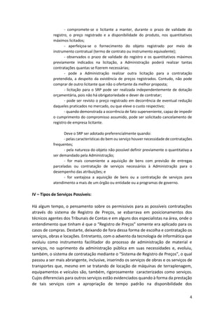 4
- compromete-se o licitante a manter, durante o prazo de validade do
registro, o preço registrado e a disponibilidade do produto, nos quantitativos
máximos licitados;
- aperfeiçoa-se o fornecimento do objeto registrado por meio de
instrumento contratual (termo de contrato ou instrumento equivalente);
- observados o prazo de validade do registro e os quantitativos máximos
previamente indicados na licitação, a Administração poderá realizar tantas
contratações quantas se fizerem necessárias;
- pode a Administração realizar outra licitação para a contratação
pretendida, a despeito da existência de preços registrados. Contudo, não pode
comprar de outro licitante que não o ofertante da melhor proposta;
- licitação para o SRP pode ser realizada independentemente de dotação
orçamentária, pois não há obrigatoriedade e dever de contratar;
- pode ser revisto o preço registrado em decorrência de eventual redução
daqueles praticados no mercado, ou que eleve o custo respectivo;
- quando demonstrada a ocorrência de fato superveniente, capaz de impedir
o cumprimento do compromisso assumido, pode ser solicitado cancelamento de
registro de empresa licitante.
Deve o SRP ser adotado preferencialmente quando:
- pelas características do bem ou serviço houver necessidade de contratações
frequentes;
- pela natureza do objeto não possível definir previamente o quantitativo a
ser demandado pela Administração;
- for mais conveniente a aquisição de bens com previsão de entregas
parceladas ou contratação de serviços necessários à Administração para o
desempenho das atribuições; e
- for vantajosa a aquisição de bens ou a contratação de serviços para
atendimento a mais de um órgão ou entidade ou a programas de governo.
IV – Tipos de Serviços Possíveis:
Há algum tempo, o pensamento sobre os permissivos para as possíveis contratações
através do sistema de Registro de Preços, se esbarrava em posicionamentos dos
técnicos agentes dos Tribunais de Contas e em alguns dos especialistas na área, onde o
entendimento que tinham é que o “Registro de Preços” somente era aplicado para os
casos de compras. Destarte, deixando de fora dessa forma de escolha e contratação os
serviços, obras e locações. Entretanto, com o advento da tecnologia de informática que
evoluiu como instrumento facilitador do processo de administração de material e
serviços, no suprimento da administração pública em suas necessidades e, evoluiu,
também, o sistema de contratação mediante o “Sistema de Registro de Preços”, o qual
passou a ser mais abrangente, inclusive, inserindo os serviços de obras e os serviços de
transportes que, mesmo em se tratando de locação de máquinas de terraplenagem,
equipamentos e veículos são, também, rigorosamente caracterizados como serviços.
Cujos diferenciais para outros serviços estão evidenciados quando à forma da prestação
de tais serviços com a apropriação de tempo padrão na disponibilidade dos
 