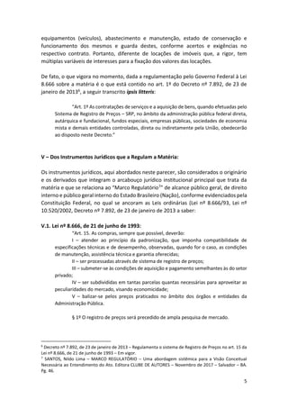 5
equipamentos (veículos), abastecimento e manutenção, estado de conservação e
funcionamento dos mesmos e guarda destes, conforme acertos e exigências no
respectivo contrato. Portanto, diferente de locações de imóveis que, a rigor, tem
múltiplas variáveis de interesses para a fixação dos valores das locações.
De fato, o que vigora no momento, dada a regulamentação pelo Governo Federal à Lei
8.666 sobre a matéria é o que está contido no art. 1º do Decreto nº 7.892, de 23 de
janeiro de 20136, a seguir transcrito ipsis litteris:
“Art. 1º As contratações de serviços e a aquisição de bens, quando efetuadas pelo
Sistema de Registro de Preços – SRP, no âmbito da administração pública federal direta,
autárquica e fundacional, fundos especiais, empresas públicas, sociedades de economia
mista e demais entidades controladas, direta ou indiretamente pela União, obedecerão
ao disposto neste Decreto.”
V – Dos Instrumentos Jurídicos que a Regulam a Matéria:
Os instrumentos jurídicos, aqui abordados neste parecer, são considerados o originário
e os derivados que integram o arcabouço jurídico institucional principal que trata da
matéria e que se relaciona ao “Marco Regulatório7” de alcance público geral, de direito
interno e público geral interno do Estado Brasileiro (Nação), conforme evidenciados pela
Constituição Federal, no qual se ancoram as Leis ordinárias (Lei nº 8.666/93, Lei nº
10.520/2002, Decreto nº 7.892, de 23 de janeiro de 2013 a saber:
V.1. Lei nº 8.666, de 21 de junho de 1993:
“Art. 15. As compras, sempre que possível, deverão:
I – atender ao princípio da padronização, que imponha compatibilidade de
especificações técnicas e de desempenho, observadas, quando for o caso, as condições
de manutenção, assistência técnica e garantia oferecidas;
II – ser processadas através de sistema de registro de preços;
III – submeter-se às condições de aquisição e pagamento semelhantes às do setor
privado;
IV – ser subdivididas em tantas parcelas quantas necessárias para aproveitar as
peculiaridades do mercado, visando economicidade;
V – balizar-se pelos preços praticados no âmbito dos órgãos e entidades da
Administração Pública.
§ 1º O registro de preços será precedido de ampla pesquisa de mercado.
6
Decreto nº 7.892, de 23 de janeiro de 2013 – Regulamenta o sistema de Registro de Preços no art. 15 da
Lei nº 8.666, de 21 de junho de 1993 – Em vigor.
7
SANTOS, Nildo Lima – MARCO REGULATÓRIO – Uma abordagem sistêmica para a Visão Conceitual
Necessária ao Entendimento do Ato. Editora CLUBE DE AUTORES – Novembro de 2017 – Salvador – BA.
Pg. 46.
 