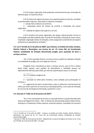 6
§ 2º Os preços registrados serão publicados trimestralmente para orientação da
Administração, na imprensa oficial.
§ 3º O sistema de registro de preços será regulamentado por decreto, atendidas
as peculiaridades regionais, observadas as seguintes condições:
I – seleção feita mediante concorrência;
II – estipulação prévia do sistema de controle e atualização dos preços
registrados;
III – validade do registro não superior a um ano.
§ 4º A existência de preços registrados não obriga a Administração a firmar as
contratações que deles poderão advir, ficando-lhe facultada a utilização de outros meios,
respeitada a legislação relativa às licitações, sendo assegurado ao beneficiário do registro
preferência em igualdade de condições.”
V.2. Lei nº 10.520, de 17 de julho de 20028, que instituiu, no âmbito da União, Estados,
Distrito Federal e Municípios, nos termos do art. 37, inciso XXI, da Constituição
Federal, modalidade de licitação denominada pregão, para aquisição de bens e
serviços comuns:
“Art. 1º Para aquisição de bens e serviços comuns, poderá ser adotada a licitação
na modalidade de pregão, que será regida por esta Lei.
Parágrafo único. Consideram-se bens e serviços comuns, para os fins e efeitos
deste artigo, aqueles cujos padrões de desempenho e qualidade possam ser
objetivamente definidos pelo edital, por meio de especificações usuais no mercado.
.....................
Art. 5º É vedada a exigência de:
.....................
II – aquisição do edital pelos licitantes, como condição para participação no
certame; e
III – pagamento de taxas e emolumentos, salvo os referentes a fornecimento do
edital, que serão superiores ao custo de sua reprodução gráfica, e aos custos de utilização
de recursos de tecnologia da informação, quando for o caso.”
V.3. Decreto nº 7.892, de 23 de janeiro de 20139:
“Art. 1º As contratações de serviços e a aquisição de bens, quando efetuadas pelo
Sistema de Registro de Preços – SRP, no âmbito da administração pública federal direta,
autárquica e fundacional, fundos especiais, empresas públicas, sociedades de economia
8
Lei nº 10.520, de 17 de julho de 2002. - instituiu, no âmbito da União, Estados, Distrito Federal e
Municípios, nos termos do art. 37, inciso XXI, da Constituição Federal, modalidade de licitação
denominada pregão.
9
Decreto nº 7.892, de 23 de janeiro de 2013 – Regulamenta o sistema de Registro de Preços no art. 15 da
Lei nº 8.666, de 21 de junho de 1993 – Em vigor.
 