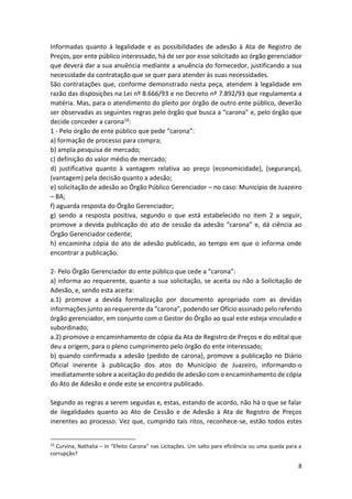 8
Informadas quanto à legalidade e as possibilidades de adesão à Ata de Registro de
Preços, por ente público interessado, há de ser por esse solicitado ao órgão gerenciador
que deverá dar a sua anuência mediante a anuência do fornecedor, justificando a sua
necessidade da contratação que se quer para atender às suas necessidades.
São contratações que, conforme demonstrado nesta peça, atendem à legalidade em
razão das disposições na Lei nº 8.666/93 e no Decreto nº 7.892/93 que regulamenta a
matéria. Mas, para o atendimento do pleito por órgão de outro ente público, deverão
ser observadas as seguintes regras pelo órgão que busca a “carona” e, pelo órgão que
decide conceder a carona10:
1 - Pelo órgão de ente público que pede “carona”:
a) formação de processo para compra;
b) ampla pesquisa de mercado;
c) definição do valor médio de mercado;
d) justificativa quanto à vantagem relativa ao preço (economicidade), (segurança),
(vantagem) pela decisão quanto a adesão;
e) solicitação de adesão ao Órgão Público Gerenciador – no caso: Município de Juazeiro
– BA;
f) aguarda resposta do Órgão Gerenciador;
g) sendo a resposta positiva, segundo o que está estabelecido no item 2 a seguir,
promove a devida publicação do ato de cessão da adesão “carona” e, dá ciência ao
Órgão Gerenciador cedente;
h) encaminha cópia do ato de adesão publicado, ao tempo em que o informa onde
encontrar a publicação.
2- Pelo Órgão Gerenciador do ente público que cede a “carona”:
a) informa ao requerente, quanto a sua solicitação, se aceita ou não a Solicitação de
Adesão, e, sendo esta aceita:
a.1) promove a devida formalização por documento apropriado com as devidas
informações junto ao requerente da “carona”, podendo ser Ofício assinado pelo referido
órgão gerenciador, em conjunto com o Gestor do Órgão ao qual este esteja vinculado e
subordinado;
a.2) promove o encaminhamento de cópia da Ata de Registro de Preços e do edital que
deu a origem, para o pleno cumprimento pelo órgão do ente interessado;
b) quando confirmada a adesão (pedido de carona), promove a publicação no Diário
Oficial inerente à publicação dos atos do Município de Juazeiro, informando-o
imediatamente sobre a aceitação do pedido de adesão com o encaminhamento de cópia
do Ato de Adesão e onde este se encontra publicado.
Segundo as regras a serem seguidas e, estas, estando de acordo, não há o que se falar
de ilegalidades quanto ao Ato de Cessão e de Adesão à Ata de Registro de Preços
inerentes ao processo. Vez que, cumprido tais ritos, reconhece-se, estão todos estes
10
Curvina, Nathalia – In “Efeito Carona” nas Licitações. Um salto para eficiência ou uma queda para a
corrupção?
 