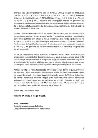 9
previstos pela Constituição Federal (art. 22, XXVII e, 37, XXI), pelas Leis nºs 8.666/1993
(art. 15, I, II, III, IV, V, § 1º, § 2º, § 3º, I, II, III, § 4º), Lei nº 10.520/2002 (art. 1º, Parágrafo
único; art. 5º, II e III) e Decreto nº 7.892/2013 (art. 1º; art. 2º, I, II, III, IV, V; art. 3º, I, II,
III, IV; art. 22, § 1º, § 1º-A). Destarte, ante ao exposto, atende aos princípios da
legalidade, impessoalidade, publicidade e da eficiência, estabelecidos no caput do artigo
37 da Constituição Federal, além dos demais dispositivos da legislação derivada sobre a
matéria, informadas neste item.
Quanto à razoabilidade estabelecido no Direito Administrativo, não há, também, o que
se questionar, vez que, é mandamento legal e constitucional a prática a ser adotada
pelos entes públicos com relação à mútua colaboração que reside especialmente no
artigo 3º, incisos I, II e III da Carta Magna ao estabelecer que “constituem objetivos
fundamentais da República Federativa do Brasil: a) construir uma sociedade livre, justa
e solidária; b) dar garantias ao desenvolvimento nacional; c) reduzir as desigualdades
sociais e regionais.
Há de ser reconhecido, ainda, que estão presentes e muito fortes, a existência dos
princípios da racionalidade e da economicidade, os quais, se sustentam no baixo custo
processual para as providências e, na agilidade do processo, sem os riscos de prejudicar
a continuidade dos serviços públicos, quer para o licitante originário, quer para o ente
(carona) que está a aderir ao processo já consolidado pelo ente público concedente.
Ante ao exposto e às fartas decisões dos Tribunais de Contas, dentre os quais, o Tribunal
de Contas da União, e na doutrina pátria, quanto ao que trata este instrumento, somos
de parecer favorável, à concessão ao ente interessado, ao uso do “Sistema de Registro
de Preços”, inerente ao processo “Pregão” para a contratação de serviços de veículos
automotores, referenciados em Ata referente ao Pregão Presencial nº 090/2020,
realizado pelo Poder Executivo deste Município de Juazeiro – BA, na forma do que que
está estabelecido em processo licitatório e na respectiva Ata.
É o Parecer, salvo melhor juízo.
Juazeiro, BA, em 30 de março de 2021.
Nildo Lima Santos
Consultor em Administração Pública
Consultor em Desenvolvimento Institucional
 