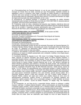 a) a Procuradoria-Geral da Fazenda Nacional, no uso de sua competência para apuração e
inscrição em Dívida Ativa da União, exercida por seus Procuradores, mediante controle de
legalidade a priori e a posteriori, deve negar a inscrição do crédito tributário ou não-tributário
prescrito, bem como cancelar a inscrição do crédito feita nestas condições, sem a necessidade
de provocação prévia do interessado, devendo fazer retornar o processo administrativo ao órgão
de origem para apuração das responsabilidades, se for o caso;
b) reconhece-se, no presente processo, a ocorrência da prescrição do crédito tributário
representado pela inscrição em Dívida Ativa da União de nº 80 2 00011205-12, devendo esta ser
cancelada, como fruto de ato administrativo nulo que é.
50. Finalizando, tendo em vista a relevância dos assuntos aqui tratados, entende-se deva ser
este parecer divulgado para todas as Unidades desta Procuradoria-Geral da Fazenda Nacional,
além de ser enviado o respectivo processo administrativo para a Procuradoria da Fazenda
Nacional em São Paulo, para a adoção das providências aqui expendidas.
                                               Sub censura.
PROCURADORIA-GERAL DA FAZENDA NACIONAL, 24 de outubro de 2002.
CHRISTIANO MENDES WOLNEY VALENTE
Procurador da Fazenda Nacional
De acordo. À superior consideração do Sr. Procurador-Geral Adjunto da Fazenda
Nacional para os fins propostos.
PROCURADORIA-GERAL DA FAZENDA NACIONAL, 07 de janeiro de 2003.
AGOSTINHO DO NASCIMENTO NETTO
Procurador da Fazenda Nacional
Coordenador -Geral da Dívida Ativa da União
A percuciente manifestação jurídica da lavra do eminente Procurador da Fazenda Nacional, Dr.
Christiano Mendes Wolney Valente, chancelada pelo ilustre Coordenador-Geral da Dívida Ativa
da União, Dr. Agostinho do Nascimento Netto, reclama aprovação por aplicar, de forma
escorreita, o melhor direito ao caso sob análise.
2. Impõe-se, não obstante o costumeiro brilho do subscritor do parecer em apreciação, fazer um
acréscimo e um reparo no trabalho apresentado, sem, entretanto, modificar, uma vírgula sequer,
as conclusões alcançadas.
3. O acréscimo decorre do disposto no art. 156, inciso V do Código Tributário Nacional, Com
efeito, segundo ao diploma veiculador das normas gerais do direito tributário brasileiro, a
prescrição tributário fulmina o próprio crédito tributário. Temos, assim, um efeito singular para a
prescrição tributária, não encontrado na seara do direito privado. Tal possibilidade decorre de
norma inscrita no mesmo Código Tributário Nacional que, no art. 109, admite a definição de
efeitos tributários específicos para institutos e conceitos de direito privado, vale acrescentar, da
teoria geral do direito. Este importante aspecto da prescrição tributária não passou incólume pela
doutrina. O festejado tributarista Hugo de Brito Machado discorreu, nestes termos, acerca do
ponto: “O CTN, todavia, diz expressamente que a prescrição extingue o crédito tributário (art.
156, V). Assim, nos termos do Código, a prescrição não atinge apenas a ação para cobrança do
crédito tributário, mas o próprio crédito, vale dizer, a relação material tributária. Essa observação,
que pode parecer meramente acadêmica, tem, pelo contrário, grande alcance prático. Se a
prescrição atingisse apenas a ação para cobrança, mas não o próprio crédito tributário, a
Fazenda Pública, embora sem ação para cobrar seus créditos depois de cinco anos de
definitivamente constituídos, poderia recusar o fornecimento de certidões negativas aos
respectivos sujeitos passivos. Mas como a prescrição extingue o crédito tributário, tal recusa
obviamente não se justifica..” (Curso de Direito Tributário. 21ª edição. Pág. 194. Malheiros
Editores).
4. Por conseguinte, se, por força de lei, a prescrição fulmina, elimina ou extingue o crédito
tributário, vale dizer, “a relação material tributária”, cabe ao administrador, por dever de perseguir
o interesse público primário, mesmo atritando com o interesse público secundário, meramente
patrimonial do Estado, reconhecer a prescrição no caso concreto posto às suas vistas.
5. O reparo consiste na aplicação do art. 160 do Código Tributário Nacional, conforme preconiza
o item 36 do parecer. Como o crédito tributário foi constituído por lançamento direto (auto de
infração), consoante noticia o primeiro parágrafo do pronunciamento da Coordenação-Geral da
Dívida Ativa da União, deve ser observado, para fixação do início do lapso temporal da
 