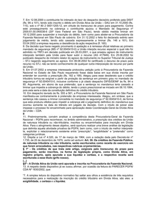 7. Em 12.08.2000 o contribuinte foi intimado do teor do despacho decisório proferido pela DISIT
(fls. 99 a 101), tendo sido inscrito o débito em Dívida Ativa da União – DAU em 31.10.2000 (fls.
115), sob o nº 80 2 00011205-12, em virtude do transcurso de prazo para pagamento. Contra
este prosseguimento na cobrança o contribuinte ajuizou o Mandado de Segurança nº
2000.61.00.040038-6 (20ª Vara Federal em São Paulo), tendo obtido medida liminar em
18.12.2000 para suspender a inscrição do débito, bem como para abster-se a Procuradoria da
Fazenda Nacional em São Paulo de cobrá-lo. Em 31.12.2002 o feito foi declarado extinto sem
julgamento de mérito, tendo sido cassada expressamente a liminar (fls. 146 a 161). Em
03.04.2002 a empresa requereu a desistência da ação respectiva (fl. 165).
8. Da decisão que havia negado provimento à apelação e à remessa oficial relativas ao primeiro
mandado de segurança (MS nº 92.0045410-0) a União interpôs recurso especial o qual não foi
admitido no TRF3 em decisão publicada em 26.03.2001, o que ensejou agravo de instrumento
interposto também pela União para fazer subir o recurso (AG 417949). Em 25.06.2002 foi
publicado despacho do ministro relator do agravo de instrumento no Superior Tribunal de Justiça
– STJ negando seguimento ao agravo. Em 06.08.2002 foi certificado o decurso de prazo para
recurso no STJ, não se tendo conhecimento de qualquer outra interposição de recurso por parte
da União.
9. Em 01.07.2002 a empresa interessada protocolou petição junto à Procuradoria da Fazenda
Nacional no Estado de São Paulo requerendo fosse dada baixa em sua dívida inscrita por
entender ter ocorrido a prescrição (fls. 182 a 199). Alegou para esse desiderato que o crédito
tributário tornou-se exigível a partir da prolação da sentença em primeiro grau no mandado de
segurança nº 92.0045410-0, inclusive conforme o já citado despacho DIFIS/DEINF às fls. 84 e
85. Argumenta, em abono de sua pretensão, que a sentença no mandamus teria cassado a
liminar que impedia a cobrança do débito, tendo o prazo prescricional se iniciado em 06.10.1994,
pois esta seria a data da constituição definitiva do crédito tributário.
10. Em despacho lavrado às fls. 555 a 561, a Procuradoria da Fazenda Nacional em São Paulo
manifestou-se contrariamente à pretensão da empresa interessada. Alegou, em síntese, que a
sentença não cassou a liminar concedida no mandado de segurança nº 92.0045410-0, de forma
que esta produziu efeitos para impedir a cobrança até o julgamento definitivo do mandamus que
ocorreu somente na data do trânsito em julgado da decisão. Com o intuito de solver este
impasse o processo foi encaminhado para apreciação desta Coordenação-Geral da Dívida Ativa
da União – CDA.
II
11. Preliminarmente, convém analisar a competência desta Procuradoria-Geral da Fazenda
Nacional – PGFN para reconhecer, no âmbito administrativo, a prescrição dos créditos da União
de natureza tributária ou não-tributária, inscritos ou encaminhados para inscrição em Dívida
Ativa. Para o atingimento desse objetivo, será oportuno realizar uma breve análise da legislação
que delimita aquela atividade privativa da PGFN, bem como, com o intuito de melhor interpretá-
la, explicitar o relacionamento existente entre “prescrição”, “exigibilidade” e “pretensão” como
categorias jurídicas.
12. Dispõe a Lei nº 4.320, de 17 de março de 1964, com a redação dada pelo Decreto-lei nº
1.735, de 20 de dezembro de 1979, verbo ad verbum: Art. 39. Os créditos da Fazenda Pública,
de natureza tributária ou não tributária, serão escriturados como receita do exercício em
que forem arrecadados, nas respectivas rubricas orçamentárias.
§ 1º - Os créditos de que trata este artigo, exigíveis pelo transcurso do prazo para
pagamento, serão inscritos, na forma da legislação própria, como Dívida Ativa, em
registro próprio, após apurada a sua liquidez e certeza, e a respectiva receita será
escriturada a esse título (grifo nosso).
(...)
§5º - A Dívida Ativa da União será apurada e inscrita na Procuradoria da Fazenda Nacional.
13. A respeito deste dispositivo já se ousou afirmar, por ocasião da feitura do PARECER PGFN/
CDA Nº 1830/2002, que:

“7. A simples leitura do dispositivo normativo faz saltar aos olhos a existência de três requisitos
necessários para a realização da inscrição do crédito tributário em Dívida Ativa, são eles: a
exigibilidade, a certeza e a liquidez.
 