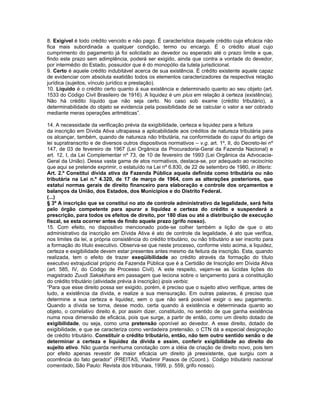 8. Exigível é todo crédito vencido e não pago. É característica daquele crédito cuja eficácia não
fica mais subordinada a qualquer condição, termo ou encargo. É o crédito atual cujo
cumprimento do pagamento já foi solicitado ao devedor ou esperado até o prazo limite e que,
findo este prazo sem adimplência, poderá ser exigido, ainda que contra a vontade do devedor,
por intermédio do Estado, possuidor que é do monopólio da tutela jurisdicional.
9. Certo é aquele crédito indubitável acerca de sua existência. É crédito existente aquele capaz
de evidenciar com absoluta exatidão todos os elementos caracterizadores da respectiva relação
jurídica (sujeitos, vínculo jurídico e prestação).
10. Líquido é o crédito certo quanto à sua existência e determinado quanto ao seu objeto (art.
1533 do Código Civil Brasileiro de 1916). A liquidez é um plus em relação à certeza (existência).
Não há crédito líquido que não seja certo. No caso sob exame (crédito tributário), a
determinabilidade do objeto se evidencia pela possibilidade de se calcular o valor a ser cobrado
mediante meras operações aritméticas”.

14. A necessidade da verificação prévia da exigibilidade, certeza e liquidez para a feitura
da inscrição em Dívida Ativa ultrapassa a aplicabilidade aos créditos de natureza tributária para
os alcançar, também, quando de natureza não tributária, na conformidade do caput do artigo de
lei supratranscrito e de diversos outros dispositivos normativos – v.g. art. 1º, II, do Decreto-lei nº
147, de 03 de fevereiro de 1967 (Lei Orgânica da Procuradoria-Geral da Fazenda Nacional) e
art. 12, I, da Lei Complementar nº 73, de 10 de fevereiro de 1993 (Lei Orgânica da Advocacia-
Geral da União). Dessa vasta gama de atos normativos, destaca-se, por adequado ao raciocínio
que aqui se pretende exprimir, o estatuído na Lei nº 6.830, de 22 de setembro de 1980, in litteris:
Art. 2.º Constitui dívida ativa da Fazenda Pública aquela definida como tributária ou não
tributária na Lei n.º 4.320, de 17 de março de 1964, com as alterações posteriores, que
estatui normas gerais de direito financeiro para elaboração e controle dos orçamentos e
balanços da União, dos Estados, dos Municípios e do Distrito Federal.
(...)
§ 3º A inscrição que se constitui no ato de controle administrativo da legalidade, será feita
pelo órgão competente para apurar a liquidez e certeza do crédito e suspenderá a
prescrição, para todos os efeitos de direito, por 180 dias ou até a distribuição de execução
fiscal, se esta ocorrer antes de findo aquele prazo (grifo nosso).
15. Com efeito, no dispositivo mencionado pode-se colher também a lição de que o ato
administrativo da inscrição em Dívida Ativa é ato de controle da legalidade, é ato que verifica,
nos limites da lei, a própria consistência do crédito tributário, ou não tributário a ser inscrito para
a formação do título executivo. Observa-se que neste processo, conforme visto acima, a liquidez,
certeza e exigibilidade devem estar presentes antes mesmo da feitura da inscrição. Esta, quando
realizada, tem o efeito de trazer exeqüibilidade ao crédito através da formação do título
executivo extrajudicial próprio da Fazenda Pública que é a Certidão de Inscrição em Dívida Ativa
(art. 585, IV, do Código de Processo Civil). A este respeito, vejam-se as lúcidas lições do
magistrado Zuudi Sakakihara em passagem que leciona sobre o lançamento para a constituição
do crédito tributário (atividade prévia à inscrição) ipsis verbis:
“Para que esse direito possa ser exigido, porém, é preciso que o sujeito ativo verifique, antes de
tudo, a existência da dívida, e realize a sua mensuração. Em outras palavras, é preciso que
determine a sua certeza e liquidez, sem o que não será possível exigir o seu pagamento.
Quando a dívida se torna, desse modo, certa quando à existência e determinada quanto ao
objeto, o correlativo direito é, por assim dizer, constituído, no sentido de que ganha existência
numa nova dimensão de eficácia, pois que surge, a partir de então, como um direito dotado de
exigibilidade, ou seja, como uma pretensão oponível ao devedor. A esse direito, dotado de
exigibilidade, e que se caracteriza como verdadeira pretensão, o CTN dá a especial designação
de crédito tributário. Constituir o crédito tributário, então, não tem outro sentido senão o de
determinar a certeza e liquidez da dívida e assim, conferir exigibilidade ao direito do
sujeito ativo. Não guarda nenhuma conotação com a idéia de criação de direito novo, pois tem
por efeito apenas revestir de maior eficácia um direito já preexistente, que surgiu com a
ocorrência do fato gerador” (FREITAS, Vladimir Passos de (Coord.). Código tributário nacional
comentado, São Paulo: Revista dos tribunais, 1999, p. 559, grifo nosso).
 