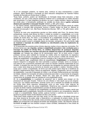 16. E em passagem posterior, na mesma obra, continua os seus ensinamentos o ilustre
professor, agora abordando a formação do título executivo extrajudicial da Fazenda Pública
(certidão de inscrição em Dívida Ativa), in litteris:
“Duas fases, portanto, podem ser identificadas na formação desse título executivo: a fase
constitutiva, em que o título adquire existência material com a constituição do crédito tributário
pelo lançamento, e a fase integrativa da eficácia, em que o crédito tributário, depois de inscrito
em dívida ativa, é formalmente certificado na certidão da dívida ativa e ganha suficiente
eficácia para aparelhar a execução forçada” (Ibidem, p. 560, grifo nosso).
17. No mesmo sentido, especificamente quanto à exigibilidade como eficácia prévia do crédito
em relação à inscrição dele proveniente, leciona o mestre Araken de Assis (in: Manual do
processo de execução, 4. ed., São Paulo: Revista dos tribunais, 1997, p. 734, grifo nosso), verbo
ad verbum:
“Cuida-se de mais uma característica peculiar ao título exibido pelo Fisco. Os demais títulos
extrajudiciais, recorda José Afonso da Silva, o crédito se constitui e a exigibilidade, ou é a ele
coeva, ou dela se origina, mas jamais precede ao próprio titulo, como sucede na hipótese da
certidão da dívida ativa. Por óbvio, a circunstância de a exigibilidade preceder à certidão da
dívida ativa não a elimina, nesta classe de título, reafirmando, pois, o art. 586, caput.1 O
contribuinte poderá cumprir a obrigação depois da inscrição, extinguido-a. De outra banda, nula
se mostrará a inscrição de crédito tributário ou não-tributário antes do implemento do
respectivo termo”.
18. A transcrição dos excertos acima introduz algumas noções e leva a algumas conclusões. Por
primeiro temos que, se a liquidez, certeza e exigibilidade precedem e são condições para a
inscrição do crédito em Dívida Ativa, os créditos desprovidos de quaisquer daqueles
requisitos não podem ser inscritos sob pena de nulidade do próprio ato administrativo de
inscrição, por violação aos artigos de lei mencionados supra. Se no texto acima o ilustre
professor concluiu pela nulidade da inscrição do crédito antes do implemento do respectivo
termo, não foi só porque a lei exige o vencimento, mas sim porque o crédito não vencido não é
dotado de exigibilidade. A exigibilidade é que é a condição e não o decurso do tempo em si.
19. Em segundo lugar, exigibilidade difere de exeqüibilidade. Exigibilidade é a qualidade de
exigível. Exigível é a obrigação não mais submetida a qualquer condição, termo ou encargo e
que pode ter seu cumprimento solicitado pelo credor ao devedor mediante colaboração de sua
vontade. A situação fica mais fácil de ser visualizada nas obrigações de natureza quesível (em
que o credor deve dirigir-se ao domicílio do devedor para receber o crédito). Vencida a dívida,
surge para o credor a exigibilidade, de forma que este poderá agora dirigir-se à residência do
devedor e legitimamente exigir a feitura do pagamento. Negado o pagamento, tem-se a violação
da exigibilidade, o que põe à disposição do credor o uso da ação (hodiernamente por intermédio
do Estado, detentor do monopólio da tutela jurisdicional) para obter o cumprimento da obrigação
mesmo contra a vontade do devedor. Nesse tom, toda ação em sentido material para
cumprimento de obrigação deve ser calcada em uma exigibilidade prévia.
20. Já a exeqüibilidade é a qualidade de exeqüível, isto é, aptidão para ensejar um rito
processual de execução forçada. Trata-se de uma eficácia a mais àquilo que já era exigível,
cousa que, nos créditos examinados, somente ocorre com a extração da certidão de inscrição
em Dívida Ativa (título executivo extrajudicial) como já visto, sendo ilícito dotar-se de
exeqüibilidade aquilo que não possui exigibilidade. Observa-se que, enquanto exigibilidade é
conceito de direito material, exeqüibilidade é conceito de direito processual.
21. Em terceiro lugar, constata-se que exigibilidade e pretensão são termos conatos, sendo que
a prescrição ataca a exigibilidade, retirando-a do direito invocado e, por conseqüência, afetando
a ação e a exeqüibilidade. Nesse sentido, pode-se iluminar o caminho do raciocínio com a
doutrina do grande mestre Ovídio Baptista da Silva, ipsis verbis:
“Pode haver direito subjetivo sem que haja, ainda, ou não mais exista, a faculdade normal que
seu titular deveria ter de poder exigir a observância e a realização do próprio direito. Se sou
titular de um crédito ainda não vencido, tenho já direito subjetivo, estou na posição de credor. Há
status que corresponde a tal categoria de Direito das Obrigações, porém, não disponho ainda da
faculdade de exigir que meu devedor cumpra o dever correlato, satisfazendo a meu direito de

1
    O autor refere-se ao Código de Processo Civil de 1973.
 