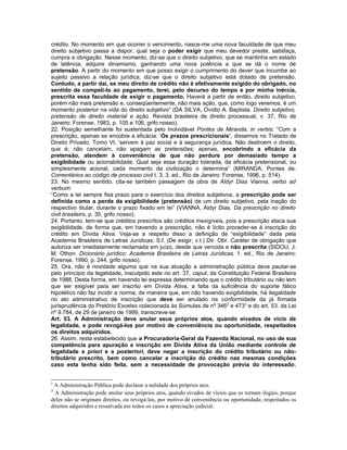 crédito. No momento em que ocorrer o vencimento, nasce-me uma nova faculdade de que meu
direito subjetivo passa a dispor, qual seja o poder exigir que meu devedor preste, satisfaça,
cumpra a obrigação. Nesse momento, diz-se que o direito subjetivo, que se mantinha em estado
de latência, adquire dinamismo, ganhando uma nova potência a que se dá o nome de
pretensão. A partir do momento em que posso exigir o cumprimento do dever que incumbe ao
sujeito passivo a relação jurídica, diz-se que o direito subjetivo está dotado de pretensão.
Contudo, a partir daí, se meu direito de crédito não é efetivamente exigido do obrigado, no
sentido de compeli-lo ao pagamento, terei, pelo decurso do tempo e por minha inércia,
prescrita essa faculdade de exigir o pagamento. Haverá a partir de então, direito subjetivo,
porém não mais pretensão e, conseqüentemente, não mais ação, que, como logo veremos, é um
momento posterior na vida do direito subjetivo” (DA SILVA, Ovídio A. Baptista. Direito subjetivo,
pretensão de direito material e ação. Revista brasileira de direito processual, v. 37, Rio de
Janeiro: Forense, 1983, p. 105 e 106, grifo nosso).
22. Posição semelhante foi sustentada pelo inolvidável Pontes de Miranda, in verbis: “Com a
prescrição, apenas se encobre a eficácia. ‘Os prazos prescricionais’, dissemos no Tratado de
Direito Privado, Tomo VI, ‘servem à paz social e à segurança jurídica. Não destroem o direito,
que é; não cancelam, não apagam as pretensões; apenas, encobrindo a eficácia da
pretensão, atendem à conveniência de que não perdure por demasiado tempo a
exigibilidade ou acionabilidade. Qual seja essa duração tolerada, da eficácia pretensional, ou
simplesmente acional, cada momento da civilização o determina” (MIRANDA, Pontes de.
Comentários ao código de processo civil t. 3, 3. ed., Rio de Janeiro: Forense, 1996, p. 514).
23. No mesmo sentido, cita-se também passagem da obra de Aldyr Dias Vianna, verbo ad
verbum:
“Como a lei sempre fixa prazo para o exercício dos direitos subjetivos, a prescrição pode ser
definida como a perda da exigibilidade (pretensão) de um direito subjetivo, pela inação do
respectivo titular, durante o prazo fixado em lei” (VIANNA, Aldyr Dias. Da prescrição no direito
civil brasileiro, p. 35, grifo nosso).
24. Portanto, tem-se que créditos prescritos são créditos inexigíveis, pois a prescrição ataca sua
exigibilidade, de forma que, em havendo a prescrição, não é lícito proceder-se à inscrição do
crédito em Dívida Ativa. Veja-se a respeito disso a definição de “exigibilidade” dada pela
Academia Brasileira de Letras Jurídicas: S.f. (De exigir, v.t.) Dir. Obr. Caráter de obrigação que
autoriza ser imediatamente reclamada em juízo, desde que vencida e não prescrita (SIDOU, J.
M. Othon. Dicionário jurídico: Academia Brasileira de Letras Jurídicas. 1. ed., Rio de Janeiro:
Forense, 1990, p. 244, grifo nosso).
25. Ora, não é novidade alguma que na sua atuação a administração pública deve pautar-se
pelo princípio da legalidade, insculpido este no art. 37, caput, da Constituição Federal Brasileira
de 1988. Desta forma, em havendo lei expressa determinando que o crédito tributário ou não tem
que ser exigível para ser inscrito em Dívida Ativa, a falta da suficiência do suporte fático
hipotético não faz incidir a norma, de maneira que, em não havendo exigibilidade, há ilegalidade
no ato administrativo de inscrição que deve ser anulado na conformidade da já firmada
jurisprudência do Pretório Excelso colacionada às Súmulas de nº 3462 e 4733 e do art. 53, da Lei
nº 9.784, de 29 de janeiro de 1999, transcreve-se:
Art. 53. A Administração deve anular seus próprios atos, quando eivados de vício de
legalidade, e pode revogá-los por motivo de conveniência ou oportunidade, respeitados
os direitos adquiridos.
26. Assim, resta estabelecido que a Procuradoria-Geral da Fazenda Nacional, no uso de sua
competência para apuração e inscrição em Dívida Ativa da União mediante controle de
legalidade a priori e a posteriori, deve negar a inscrição do crédito tributário ou não-
tributário prescrito, bem como cancelar a inscrição do crédito nas mesmas condições
caso esta tenha sido feita, sem a necessidade de provocação prévia do interessado,


2
 A Administração Pública pode declarar a nulidade dos próprios atos.
3
  A Administração pode anular seus próprios atos, quando eivados de vícios que os tornam ilegais, porque
deles não se originam direitos, ou revogá-los, por motivo de conveniência ou oportunidade, respeitados os
direitos adquiridos e ressalvada em todos os casos a apreciação judicial.
 