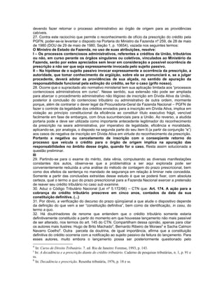 devendo fazer retornar o processo administrativo ao órgão de origem para as providências
cabíveis.
27. Contra este raciocínio que permite o reconhecimento de ofício da prescrição do crédito pela
PGFN, poder-se-ia levantar o disposto na Portaria do Ministro da Fazenda nº 259, de 28 de maio
de 1980 (DOU de 29 de maio de 1980, Seção 1, p. 10654), vazada nos seguintes termos:
O Ministro de Estado da Fazenda, no uso de suas atribuições, resolve:
I – Os processos contenciosos administrativos, referentes a créditos da União, tributários
ou não, em curso perante os órgãos singulares ou coletivos, vinculados ao Ministério da
Fazenda, serão por estes apreciados sem levar em consideração a possível ocorrência de
prescrição a não ser que seja expressamente invocada pelo sujeito passivo.
II – Na hipótese de o sujeito passivo invocar expressamente a ocorrência da prescrição, a
autoridade, que tomar conhecimento da argüição, sobre ela se pronunciará e, se a julgar
procedente, deverá adotar as providências de sua alçada, no sentido de apuração da
responsabilidade funcional pela extinção do crédito, se for o caso (grifo nosso).
28. Ocorre que o supracitado ato normativo ministerial tem sua aplicação limitada aos “processos
contenciosos administrativos em curso”. Nesse sentido, sua extensão não pode ser ampliada
para abarcar o procedimento administrativo não litigioso de inscrição em Dívida Ativa da União,
posterior à conclusão do contencioso tributário ou administrativo de outra ordem, mormente
porque, além de contrariar o dever legal da Procuradoria-Geral da Fazenda Nacional – PGFN de
fazer o controle da legalidade dos créditos enviados para a inscrição em Dívida Ativa, implica em
violação ao princípio constitucional da eficiência ao constituir título executivo frágil, vencível
facilmente em fase de embargos, com ônus sucumbenciais para a União. Ao reverso, a aludida
portaria pode e deve ser utilizada como importante antecedente legitimador do reconhecimento
da prescrição na seara administrativa, por imperativo de legalidade, eficiência e moralidade,
aplicando-se, por analogia, o disposto na segunda parte do seu item II (a partir da conjunção “e”)
aos casos de negativa de inscrição em Dívida Ativa em virtude do reconhecimento da prescrição.
Portanto a negativa ou cancelamento de inscrição com o conseqüente retorno do
processo que veicula o crédito para o órgão de origem implica na apuração das
responsabilidades no âmbito desse órgão, quando for o caso. Resta assim solucionada a
questão preliminar.
III
29. Partindo-se para o exame do mérito, data vênia, compulsando as diversas manifestações
constantes dos autos, observa-se que a problemática a ser aqui explorada pode ser
convenientemente reduzida a uma análise do método de contagem do prazo prescricional, bem
como dos efeitos da sentença no mandado de segurança em relação à liminar nele concedida.
Somente a partir das conclusões extraídas desse estudo é que se poderá fixar, com absoluta
certeza, qual o termo a quo do prazo prescricional para a Fazenda Nacional exercer a pretensão
de reaver seu crédito tributário no caso sub examine.
30. Aduz o Código Tributário Nacional (Lei nº 5.172/66) – CTN que: Art. 174. A ação para a
cobrança do crédito tributário prescreve em cinco anos, contados da data da sua
constituição definitiva. (...)
31. Por óbvio, a verificação do decurso do prazo qüinqüenal a que alude o dispositivo depende
da definição do que vem a ser “constituição definitiva”, bem como da identificação, in casu, do
termo a quo.
32. Há doutrinadores de renome que entendem que o crédito tributário somente estaria
definitivamente constituído a partir do momento em que houvesse lançamento não mais passível
de ser alterado, nos termos do art. 145 do CTN. Compartilham dessa opinião, apenas para citar
os autores mais ilustres: Hugo de Brito Machado4, Bernardo Ribeiro de Moraes5 e Sacha Calmon
Navarro Coelho6. Outra parcela da doutrina, de igual importância, afirma que a constituição
definitiva do crédito ocorreria com a notificação ao sujeito passivo da feitura do lançamento. Para
esses autores, muito embora o lançamento possa ser posteriormente questionado pelo
4
  In: Curso de Direito Tributário. 7. ed. Rio de Janeiro: Forense, 1993, p. 143.
5
  In: A decadência e a prescrição diante do crédito tributário. Caderno de pesquisas tributárias, n. 1, p. 91 e
ss.
6
  In: Decadência e prescrição. Resenha tributária, 1976, p. 18 e ss.
 