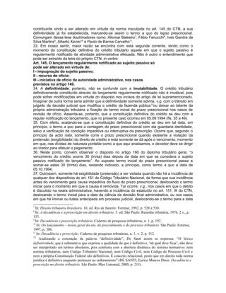 contribuinte vindo a ser alterado em virtude da norma insculpida no art. 145 do CTN, a sua
definitividade já foi estabelecida, marcando-se assim o termo a quo do lapso prescricional.
Comungam dessa tese doutrinadores como: Aliomar Baleeiro7, Fábio Fanucchi8, Ives Gandra da
Silva Martins9, Alberto Xavier10 e Paulo de Barros Carvalho11.
33. Em nosso sentir, maior razão se encontra com esta segunda corrente, tendo como o
momento da constituição definitiva do crédito tributário aquele em que o sujeito passivo é
regularmente notificado da atividade administrativa efetuada. Não é outro o entendimento que
pode ser extraído da letra do próprio CTN, in verbis:
Art. 145. O lançamento regularmente notificado ao sujeito passivo só
pode ser alterado em virtude de:
I - impugnação do sujeito passivo;
II - recurso de ofício;
III - iniciativa de ofício da autoridade administrativa, nos casos
previstos no artigo 149.
34. A definitividade, portanto, não se confunde com a imutabilidade. O crédito tributário
definitivamente constituído através do lançamento regularmente notificado não é imutável, pois
pode sofrer modificações em virtude do disposto nos incisos do artigo de lei supramencionado.
Imaginar de outra forma seria admitir que a definitividade somente adviria, v.g. com o trânsito em
julgado da decisão judicial que modifica o crédito da fazenda pública 12ou deixar ao talante da
própria administração tributária a fixação do termo inicial do prazo prescricional nos casos de
revisão de ofício. Assenta-se, portanto, que a constituição definitiva do crédito se deu com a
regular notificação do lançamento, que no presente caso ocorreu em 05.09.1994 (fls. 35 a 49).
35. Com efeito, acatando-se que a constituição definitiva do crédito se deu em tal data, em
princípio, o termo a quo para a contagem do prazo prescricional com ela guardaria identidade,
salvo a verificação de condição impeditiva ou interruptiva da prescrição. Ocorre que, segundo o
princípio da actio nata, somente corre o prazo prescricional quando existente a violação da
pretensão (exigibilidade) do direito de crédito e esta somente se dá após o vencimento, momento
em que, nas dívidas de natureza portable como a que aqui analisamos, o devedor deve se dirigir
ao credor para efetuar o pagamento.
36. Neste ponto, convém observar o disposto no artigo 160 do diploma tributário geral, “o
vencimento do crédito ocorre 30 (trinta) dias depois da data em que se considera o sujeito
passivo notificado do lançamento”. Ao suposto termo inicial do prazo prescricional passa a
somar-se estes 30 (trinta) dias, restando indicado, a princípio, como termo a quo a data de
05.10.1994.
37. Outrossim, somente há exigibilidade (pretensão) a ser violada quando não há a incidência de
qualquer dos dispositivos do art. 151 do Código Tributário Nacional, de forma que sua incidência
antes do vencimento gera causa impeditiva do fluxo do prazo prescricional, deslocando o termo
inicial para o momento em que a causa é removida. Tal ocorre, v.g., nos casos em que o débito
é discutido na seara administrativa, havendo a incidência do estatuído no art. 151, III do CTN,
deslocando o termo inicial para a data da ciência da decisão final administrativa, ou nos casos
em que há liminar ou tutela antecipada em processo judicial, deslocando-se o termo para a data

7
  In: Direito tributário brasileiro. 10. ed. Rio de Janeiro: Forense, 1992, p. 528 a 530.
8
  In: A decadência e a prescrição em direito tributário. 3. ed. São Paulo: Resenha tributária, 1976. 2 v., p.
133.
9
  In: Decadência e prescrição tributária. Caderno de pesquisas tributárias, n. 1, p. 192.
10
   In: Do lançamento – teoria geral do ato, do procedimento e do processo tributário. São Paulo: Forense,
1997, p. 306.
11
   In: Decadência e prescrição. Caderno de pesquisas tributárias, n. 1, v. 2, p. 112.
12
     Analisando a conotação da palavra “definitividade”, De Santi assim se expressa: “O léxico
definitividade, que é substantivo que exprime a qualidade do que é definitivo, ‘tal qual deve ficar’, não deve
ser interpretado em termos absolutos, pois contrasta com a abertura dinâmica do sistema normativo: nem
normas tributárias, nem Código Tributário Nacional, nem Código Civil, nem Código de Processo Civil e
nem a própria Constituição Federal são definitivos. É conceito relacional, posto que em direito toda norma
jurídica é definitiva enquanto pertencer ao ordenamento” (DE SANTI, Eurico Marcos Diniz. Decadência e
prescrição no direito tributário. São Paulo: Max Limonad, 2000, p. 213).
 