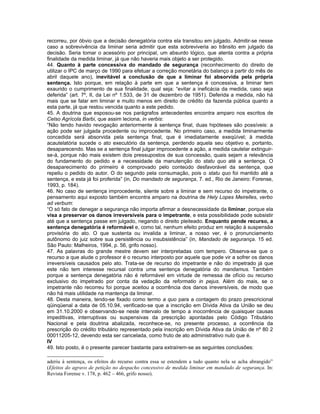 recorreu, por óbvio que a decisão denegatória contra ela transitou em julgado. Admitir-se nesse
caso a sobrevivência da liminar seria admitir que esta sobreviveria ao trânsito em julgado da
decisão. Seria tomar o acessório por principal, um absurdo lógico, que atenta contra a própria
finalidade da medida liminar, já que não haveria mais objeto a ser protegido.
44. Quanto à parte concessiva do mandado de segurança (reconhecimento do direito de
utilizar o IPC de março de 1990 para efetuar a correção monetária do balanço a partir do mês de
abril daquele ano), inevitável a conclusão de que a liminar foi absorvida pela própria
sentença. Isto porque, em relação à parte em que a sentença é concessiva, a liminar tem
exaurido o cumprimento de sua finalidade, qual seja: “evitar a ineficácia da medida, caso seja
deferida” (art. 7º, II, da Lei nº 1.533, de 31 de dezembro de 1951). Deferida a medida, não há
mais que se falar em liminar e muito menos em direito de crédito da fazenda pública quanto a
esta parte, já que restou vencida quanto a este pedido.
45. A doutrina que esposou-se nos parágrafos antecedentes encontra amparo nos escritos de
Celso Agrícola Barbi, que assim leciona, in verbis:
“Não tendo havido revogação anteriormente à sentença final, duas hipóteses são possíveis: a
ação pode ser julgada procedente ou improcedente. No primeiro caso, a medida liminarmente
concedida será absorvida pela sentença final, que é imediatamente exeqüível; à medida
acautelatória sucede o ato executório da sentença, perdendo aquela seu objetivo e, portanto,
desaparecendo. Mas se a sentença final julgar improcedente a ação, a medida cautelar extinguir-
se-á, porque não mais existem dois pressupostos de sua concessão, quais sejam a relevância
do fundamento do pedido e a necessidade da manutenção do statu quo até a sentença. O
desaparecimento do primeiro é comprovado pelo conteúdo desfavorável da sentença, que
repeliu o pedido do autor. O do segundo pela consumação, pois o statu quo foi mantido até a
sentença, e esta já foi proferida” (in, Do mandado de segurança, 7. ed., Rio de Janeiro: Forense,
1993, p. 184).
46. No caso de sentença improcedente, silente sobre a liminar e sem recurso do impetrante, o
pensamento aqui exposto também encontra amparo na doutrina de Hely Lopes Meirelles, verbo
ad verbum:
“O só fato de denegar a segurança não importa afirmar a desnecessidade da liminar, porque ela
visa a preservar os danos irreversíveis para o impetrante, e esta possibilidade pode subsistir
até que a sentença passe em julgado, negando o direito pleiteado. Enquanto pende recurso, a
sentença denegatória é reformável e, como tal, nenhum efeito produz em relação à suspensão
provisória do ato. O que sustenta ou invalida a liminar, a nosso ver, é o pronunciamento
autônomo do juiz sobre sua persistência ou insubsistência” (in, Mandado de segurança. 15 ed.
São Paulo: Malheiros, 1994, p. 56, grifo nosso).
47. As palavras do grande mestre devem ser interpretadas com tempero. Observa-se que o
recurso a que alude o professor é o recurso interposto por aquele que pode vir a sofrer os danos
irreversíveis causados pelo ato. Trata-se de recurso do impetrante e não do impetrado já que
este não tem interesse recursal contra uma sentença denegatória do mandamus. Também
porque a sentença denegatória não é reformável em virtude de remessa de ofício ou recurso
exclusivo do impetrado por conta da vedação da reformatio in pejus. Além do mais, se o
impetrante não recorreu foi porque aceitou a ocorrência dos danos irreversíveis, de modo que
não há mais utilidade na mantença da liminar.
48. Desta maneira, tendo-se fixado como termo a quo para a contagem do prazo prescricional
qüinqüenal a data de 05.10.94, verificado-se que a inscrição em Dívida Ativa da União se deu
em 31.10.2000 e observando-se neste intervalo de tempo a inocorrência de quaisquer causas
impeditivas, interruptivas ou suspensivas da prescrição apontadas pelo Código Tributário
Nacional e pela doutrina abalizada, reconhece-se, no presente processo, a ocorrência da
prescrição do crédito tributário representado pela inscrição em Dívida Ativa da União de nº 80 2
00011205-12, devendo esta ser cancelada, como fruto de ato administrativo nulo que é.
IV
49. Isto posto, é o presente parecer bastante para extraírem-se as seguintes conclusões:

aderiu à sentença, os efeitos do recurso contra essa se estendem a tudo quanto nela se acha abrangido”
(Efeitos do agravo de petição no despacho concessivo de medida liminar em mandado de segurança. In:
Revista Forense v. 178, p. 462 – 466, grifo nosso).
 