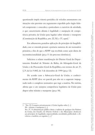 PGR Arguição de descumprimento de preceito fundamental 360/DF
questionado impôs vistoria periódica de veículos automotores em
situações não previstas em regramento expedido pelo órgão fede-
ral competente e concedeu a particulares o exercício da atividade,
o que caracterizaria afronta à legalidade e usurpação de compe-
tência privativa da União para legislar sobre trânsito e transporte
(Constituição da República, arts. 22, XI, e 37, caput).1
Em aditamento, postulou aplicação do princípio da fungibili-
dade, caso se entenda possuir a portaria natureza de ato normativo
primário, a fim de que a ADPF seja recebida como ação direta de
inconstitucionalidade (peça 11 do processo eletrônico).
Solicitou o relator manifestação do Diretor Geral do Depar-
tamento Estadual de Trânsito da Bahia, do Advogado-Geral da
União e do Procurador-Geral da República, nos termos do art. 5o
,
§ 2o
, da Lei 9.882, de 3 de dezembro de 1999 (peça 12).
De acordo com a Advocacia-Geral da União, o conheci-
mento da ADPF deve ser parcial, por não ter o arguente impug-
nado todo o complexo normativo que rege a matéria. No mérito,
afirma que o ato usurpou competência legislativa da União para
dispor sobre trânsito e transporte (peça 18).
1 “Art. 22. Compete privativamente à União legislar sobre: [...]
XI – trânsito e transporte; [...].
Art. 37. A administração pública direta e indireta de qualquer dos Poderes
da União, dos Estados, do Distrito Federal e dos Municípios obedecerá
aos princípios de legalidade, impessoalidade, moralidade, publicidade e efi-
ciência e, também, ao seguinte: [...].”
10
DocumentoassinadodigitalmenteporRODRIGOJANOTMONTEIRODEBARROS,em29/09/201517:52.Paraverificaraassinaturaacesse
http://www.transparencia.mpf.mp.br/atuacao-funcional/consulta-judicial-e-extrajudicialinformandoocódigoA5111B43.5CAA5E8F.9989C783.F395A91B
 