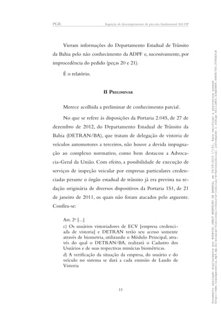 PGR Arguição de descumprimento de preceito fundamental 360/DF
Vieram informações do Departamento Estadual de Trânsito
da Bahia pelo não conhecimento da ADPF e, sucessivamente, por
improcedência do pedido (peças 20 e 21).
É o relatório.
II PRELIMINAR
Merece acolhida a preliminar de conhecimento parcial.
No que se refere às disposições da Portaria 2.045, de 27 de
dezembro de 2012, do Departamento Estadual de Trânsito da
Bahia (DETRAN/BA), que tratam de delegação de vistoria de
veículos automotores a terceiros, não houve a devida impugna-
ção ao complexo normativo, como bem destacou a Advoca-
cia-Geral da União. Com efeito, a possibilidade de execução de
serviços de inspeção veicular por empresas particulares creden-
ciadas perante o órgão estadual de trânsito já era prevista na re-
dação originária de diversos dispositivos da Portaria 151, de 21
de janeiro de 2011, os quais não foram atacados pelo arguente.
Confira-se:
Art. 2o
[...]
c) Os usuários vistoriadores de ECV [empresa credenci-
ada de vistoria] e DETRAN terão seu acesso somente
através de biometria, utilizando o Módulo Principal, atra-
vés do qual o DETRAN/BA, realizará o Cadastro dos
Usuários e de suas respectivas minúcias biométricas.
d) A verificação da situação da empresa, do usuário e do
veículo no sistema se dará a cada emissão de Laudo de
Vistoria
11
DocumentoassinadodigitalmenteporRODRIGOJANOTMONTEIRODEBARROS,em29/09/201517:52.Paraverificaraassinaturaacesse
http://www.transparencia.mpf.mp.br/atuacao-funcional/consulta-judicial-e-extrajudicialinformandoocódigoA5111B43.5CAA5E8F.9989C783.F395A91B
 
