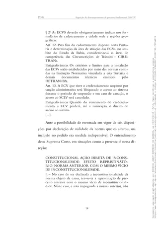 PGR Arguição de descumprimento de preceito fundamental 360/DF
§ 2o
As ECVS deverão obrigatoriamente indicar nos for-
mulários de cadastramento a cidade sede e regiões geo-
gráficas.
Art. 12. Para fins do cadastramento disposto nesta Porta-
ria e determinação da área de atuação das ECVs, no âm-
bito do Estado da Bahia, considerar-se-á as áreas de
competência das Circunscrições de Trânsito – CIRE-
TRANs.
Parágrafo único. Os critérios e limites para a instalação
das ECVs serão estabelecidos por meio das normas conti-
das na Instrução Normativa vinculada a esta Portaria e
demais documentos técnicos emitidos pelo
DETRAN/BA.
Art. 13. A ECV que tiver o credenciamento suspenso por
sanção administrativa terá bloqueado o acesso ao sistema
durante o período de suspensão e em caso de cassação, o
acesso ao SCLV será cancelado.
Parágrafo único. Quando do vencimento do credencia-
mento, a ECV perderá, até a renovação, o direito de
acesso ao sistema.
[...].
Ante a possibilidade de reentrada em vigor de tais disposi-
ções por declaração de nulidade da norma que os alterou, sua
inclusão no pedido era medida indispensável. O entendimento
dessa Suprema Corte, em situações como a presente, é nessa di-
reção:
CONSTITUCIONAL. AÇÃO DIRETA DE INCONS-
TITUCIONALIDADE: EFEITO REPRISTINATÓ-
RIO: NORMA ANTERIOR COM O MESMO VÍCIO
DE INCONSTITUCIONALIDADE.
I. – No caso de ser declarada a inconstitucionalidade da
norma objeto da causa, ter-se-ia a repristinação de pre-
ceito anterior com o mesmo vício de inconstitucionali-
dade. Neste caso, e não impugnada a norma anterior, não
14
DocumentoassinadodigitalmenteporRODRIGOJANOTMONTEIRODEBARROS,em29/09/201517:52.Paraverificaraassinaturaacesse
http://www.transparencia.mpf.mp.br/atuacao-funcional/consulta-judicial-e-extrajudicialinformandoocódigoA5111B43.5CAA5E8F.9989C783.F395A91B
 