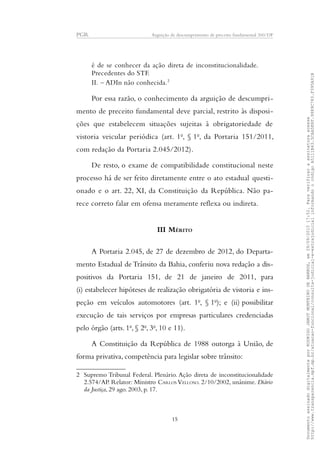 PGR Arguição de descumprimento de preceito fundamental 360/DF
é de se conhecer da ação direta de inconstitucionalidade.
Precedentes do STF.
II. – ADIn não conhecida.2
Por essa razão, o conhecimento da arguição de descumpri-
mento de preceito fundamental deve parcial, restrito às disposi-
ções que estabelecem situações sujeitas à obrigatoriedade de
vistoria veicular periódica (art. 1o
, § 1o
, da Portaria 151/2011,
com redação da Portaria 2.045/2012).
De resto, o exame de compatibilidade constitucional neste
processo há de ser feito diretamente entre o ato estadual questi-
onado e o art. 22, XI, da Constituição da República. Não pa-
rece correto falar em ofensa meramente reflexa ou indireta.
III MÉRITO
A Portaria 2.045, de 27 de dezembro de 2012, do Departa-
mento Estadual de Trânsito da Bahia, conferiu nova redação a dis-
positivos da Portaria 151, de 21 de janeiro de 2011, para
(i) estabelecer hipóteses de realização obrigatória de vistoria e ins-
peção em veículos automotores (art. 1o
, § 1o
); e (ii) possibilitar
execução de tais serviços por empresas particulares credenciadas
pelo órgão (arts. 1o
, § 2o
, 3o
, 10 e 11).
A Constituição da República de 1988 outorga à União, de
forma privativa, competência para legislar sobre trânsito:
2 Supremo Tribunal Federal. Plenário. Ação direta de inconstitucionalidade
2.574/AP. Relator: Ministro CARLOS VELLOSO. 2/10/2002, unânime. Diário
da Justiça, 29 ago. 2003, p. 17.
15
DocumentoassinadodigitalmenteporRODRIGOJANOTMONTEIRODEBARROS,em29/09/201517:52.Paraverificaraassinaturaacesse
http://www.transparencia.mpf.mp.br/atuacao-funcional/consulta-judicial-e-extrajudicialinformandoocódigoA5111B43.5CAA5E8F.9989C783.F395A91B
 