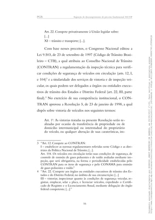 PGR Arguição de descumprimento de preceito fundamental 360/DF
Art. 22. Compete privativamente à União legislar sobre:
[...]
XI – trânsito e transporte; [...].
Com base nesses preceitos, o Congresso Nacional editou a
Lei 9.503, de 23 de setembro de 1997 (Código de Trânsito Brasi-
leiro – CTB), a qual atribuiu ao Conselho Nacional de Trânsito
(CONTRAN) a regulamentação da inspeção técnica para verifi-
car condições de segurança de veículos em circulação (arts. 12, I,
e 104)3
e a titularidade dos serviços de vistoria e de inspeção vei-
cular, os quais podem ser delegados a órgãos ou entidades execu-
tivos de trânsito dos Estados e Distrito Federal (art. 22, III, parte
final).4
No exercício de sua competência institucional, o CON-
TRAN aprovou a Resolução 5, de 23 de janeiro de 1998, a qual
dispôs sobre vistoria de veículos nos seguintes termos:
Art. 1o
. As vistorias tratadas na presente Resolução serão re-
alizadas por ocasião da transferência de propriedade ou de
domicilio intermunicipal ou interestadual do proprietário
do veículo, ou qualquer alteração de suas caraterísticas, im-
3 “Art. 12. Compete ao CONTRAN:
I – estabelecer as normas regulamentares referidas neste Código e as dire-
trizes da Política Nacional de Trânsito; [...].
Art. 104. Os veículos em circulação terão suas condições de segurança, de
controle de emissão de gases poluentes e de ruído avaliadas mediante ins-
peção, que será obrigatória, na forma e periodicidade estabelecidas pelo
CONTRAN para os itens de segurança e pelo CONAMA para emissão
de gases poluentes e ruído.”
4 “Art. 22. Compete aos órgãos ou entidades executivos de trânsito dos Es-
tados e do Distrito Federal, no âmbito de sua circunscrição: [...]
III – vistoriar, inspecionar quanto às condições de segurança veicular, re-
gistrar, emplacar, selar a placa, e licenciar veículos, expedindo o Certifi-
cado de Registro e o Licenciamento Anual, mediante delegação do órgão
federal competente; [...].”
16
DocumentoassinadodigitalmenteporRODRIGOJANOTMONTEIRODEBARROS,em29/09/201517:52.Paraverificaraassinaturaacesse
http://www.transparencia.mpf.mp.br/atuacao-funcional/consulta-judicial-e-extrajudicialinformandoocódigoA5111B43.5CAA5E8F.9989C783.F395A91B
 