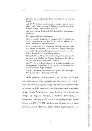 PGR Arguição de descumprimento de preceito fundamental 360/DF
plicando no assentamento dessa circunstância no registro
inicial.
Art. 2o
. As vistorias mencionadas no artigo anterior execu-
tadas pelos Departamentos de Trânsito, suas Circunscrições
Regionais, têm como objetivo verificar:
a) a autenticidade da identificação do veículo e da sua docu-
mentação;
b) a legitimidade da propriedade;
c) se os veículos dispõem dos equipamentos obrigatórios, e
se estes atendem as especificações técnicas e estão em per-
feitas condições de funcionamento;
d) se as características originais dos veículos e seus agregados
não foram modificados, e se constatada alguma alteração,
esta tenha sido autorizada, regularizada, e se consta no pron-
tuário do veículo na repartição de trânsito;
Parágrafo Único. Os equipamentos obrigatórios são aqueles
previstos pelo Código de Trânsito Brasileiro, e Resoluções
do CONTRAN editadas sobre a matéria.
Art. 3o
. Não se realizará vistoria em veículo sinistrado com
laudo pericial de perda total, no caso de ocorrer transferên-
cia de domicílio do proprietário.
Art. 4o
. Esta Resolução entrará em vigor na data da sua pu-
blicação, revogada a Resolução 809/95.
A disciplina em questão apenas exige que vistorias em veí-
culos automotores sejam realizadas em três situações: (i) transfe-
rência de propriedade; (ii) alteração de domicilio intermunicipal
ou interestadual do proprietário; ou (iii) alteração de caraterísti-
cas do veículo. Ao estabelecer novas hipóteses de realização do
serviço de inspeção veicular, a Portaria 2.045/2012, do
Detran/BA, criou regras não previstas na regulamentação federal
editada pelo CONTRAN, esta decorrente da competência legis-
lativa da União. Ao fazê-lo, o órgão estadual ilegitimamente ino-
17
DocumentoassinadodigitalmenteporRODRIGOJANOTMONTEIRODEBARROS,em29/09/201517:52.Paraverificaraassinaturaacesse
http://www.transparencia.mpf.mp.br/atuacao-funcional/consulta-judicial-e-extrajudicialinformandoocódigoA5111B43.5CAA5E8F.9989C783.F395A91B
 