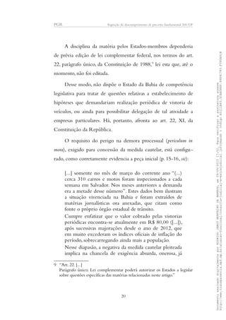 PGR Arguição de descumprimento de preceito fundamental 360/DF
A disciplina da matéria pelos Estados-membros dependeria
de prévia edição de lei complementar federal, nos termos do art.
22, parágrafo único, da Constituição de 1988,9
lei esta que, até o
momento, não foi editada.
Desse modo, não dispõe o Estado da Bahia de competência
legislativa para tratar de questões relativas a estabelecimento de
hipóteses que demandariam realização periódica de vistoria de
veículos, ou ainda para possibilitar delegação de tal atividade a
empresas particulares. Há, portanto, afronta ao art. 22, XI, da
Constituição da República.
O requisito do perigo na demora processual (periculum in
mora), exigido para concessão da medida cautelar, está configu-
rado, como corretamente evidencia a peça inicial (p. 15-16, sic):
[...] somente no mês de março do corrente ano “(...)
cerca 310 carros e motos foram inspecionados a cada
semana em Salvador. Nos meses anteriores a demanda
era a metade desse número”. Estes dados bem ilustram
a situação vivenciada na Bahia e foram extraídos de
matérias jornalísticas ora anexadas, que citam como
fonte o próprio órgão estadual de trânsito.
Cumpre enfatizar que o valor cobrado pelas vistorias
periódicas encontra-se atualmente em R$ 80,00 ([...]),
após sucessivas majorações desde o ano de 2012, que
em muito excederam os índices oficiais de inflação do
período, sobrecarregando ainda mais a população.
Nesse diapasão, a negativa da medida cautelar pleiteada
implica na chancela de exigência absurda, onerosa, já
9 “Art. 22. [...]
Parágrafo único. Lei complementar poderá autorizar os Estados a legislar
sobre questões específicas das matérias relacionadas neste artigo.”
20
DocumentoassinadodigitalmenteporRODRIGOJANOTMONTEIRODEBARROS,em29/09/201517:52.Paraverificaraassinaturaacesse
http://www.transparencia.mpf.mp.br/atuacao-funcional/consulta-judicial-e-extrajudicialinformandoocódigoA5111B43.5CAA5E8F.9989C783.F395A91B
 