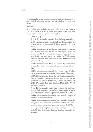 PGR Arguição de descumprimento de preceito fundamental 360/DF
Considerando ainda os avanços tecnológicos disponíveis e
sua possível utilização em prol da sociedade e do bem co-
mum;
Resolve:
Art. 1o
. Dar nova redação aos arts. 1o
, 3o
, 10 e 11 da Portaria
DETRAN/BA no
151, de 21 de janeiro de 2011, que pas-
sam a vigorar com as seguintes alterações:
“Art. 1o
[...]
§ 1o
Serão realizadas vistorias de veículos por ocasião:
a) Da transferência de propriedade ou de domicílio in-
termunicipal ou interestadual do proprietário do veí-
culo;
b) Do licenciamento anual para automóveis com mais
de 10 anos, contados do ano de fabricação a partir de
janeiro de 2014, com mais de cinco anos, contados do
ano de fabricação a partir de janeiro de 2015 e com
mais de 01 (um) ano, contados do ano de fabricação a
partir de 2016;
c) Do Licenciamento Anual de veículo tipo caminhão
e caminhão trator com mais de cinco anos de fabrica-
ção;
d) Do Licenciamento Anual de veículos tipo Ônibus
ou Micro-ônibus com mais de dez anos de fabricação;
e) Do Licenciamento Anual de veículos tipo caminho-
nete e utilitário com mais de um ano de fabricação,
contados do ano de fabricação, a partir de janeiro de
2013. (Redação dada pela Portaria DETRAN No
47
DE 08/01/2013)
f) Do Licenciamento anual para veículos das subcate-
gorias táxi, mototáxi, motofrete, motoescola, autoes-
cola e transporte escolar a partir de janeiro de 2013;
g) Do primeiro emplacamento para veículos tipo ca-
minhão e caminhão trator.
h) Do primeiro emplacamento para veículos das sub-
categorias táxi, mototáxi, motofrete, motoescola, auto-
escola e transporte escolar partir de janeiro de 2013;
i) Do primeiro emplacamento se o serviço for aberto
após 30 dias da emissão da nota fiscal de aquisição do
veículo;
3
DocumentoassinadodigitalmenteporRODRIGOJANOTMONTEIRODEBARROS,em29/09/201517:52.Paraverificaraassinaturaacesse
http://www.transparencia.mpf.mp.br/atuacao-funcional/consulta-judicial-e-extrajudicialinformandoocódigoA5111B43.5CAA5E8F.9989C783.F395A91B
 