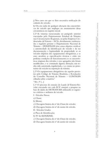 PGR Arguição de descumprimento de preceito fundamental 360/DF
j) Nos casos em que se fizer necessária retificação do
cadastro do veículo;
k) Ou em razão de qualquer alteração das característi-
cas do veículo que implique no assentamento dessa
circunstância no registro inicial.
§ 2o
As vistorias mencionadas no parágrafo anterior
executadas pelo Departamento Estadual de Trânsito,
suas Circunscrições Regionais, ou pelas Empresas Cre-
denciadas deVistoria – ECVs, devidamente credencia-
das e regulares perante o Departamento Nacional de
Trânsito – DENATRAN têm como objetivo verificar:
a autenticidade da identificação do veículo e da sua
documentação; a legitimidade da propriedade; se os
veículos dispõem dos equipamentos obrigatórios, e se
estes atendem as especificações técnicas e estão em
perfeitas condições de funcionamento; se as caracterís-
ticas originais dos veículos e seus agregados não foram
modificados, e se constatada alguma alteração, esta te-
nha sido autorizada, regularizada, e se consta no pron-
tuário do veículo na repartição de trânsito.
§ 3o
Os equipamentos obrigatórios são aqueles previs-
tos pelo Código de Trânsito Brasileiro, e Resoluções
do Conselho Nacional de Trânsito – CONTRAN
editadas sobre a matéria.”
“Art. 3o
[...]
§ 1o
O processo de emissão do Laudo de Vistoria Vei-
cular executado em cada ECV ensejará a pesquisa na
base de dados do DETRAN/BA utilizando os seguin-
tes critérios e atributos do veículo:
I –Veículos Novos
a) Chassi;
b) Motor;
c) Checagem binária do no
do Chassi do veículo;
d) Checagem binária do no
do motor do veículo.
II –Veículos Usados
a) Placa de Identificação;
b) No
do RENAVAM;
c) Checagem binária do no
do Chassi do veículo;
d) Checagem binária do no
do motor do veículo.
4
DocumentoassinadodigitalmenteporRODRIGOJANOTMONTEIRODEBARROS,em29/09/201517:52.Paraverificaraassinaturaacesse
http://www.transparencia.mpf.mp.br/atuacao-funcional/consulta-judicial-e-extrajudicialinformandoocódigoA5111B43.5CAA5E8F.9989C783.F395A91B
 