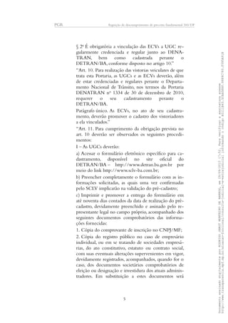 PGR Arguição de descumprimento de preceito fundamental 360/DF
§ 2o
É obrigatória a vinculação das ECVs a UGC re-
gularmente credenciada e regular junto ao DENA-
TRAN, bem como cadastrada perante o
DETRAN/BA, conforme disposto no artigo 10.”
“Art. 10. Para realização das vistorias veiculares de que
trata esta Portaria, as UGCs e as ECVs deverão, além
de estar credenciadas e regulares perante o Departa-
mento Nacional de Trânsito, nos termos da Portaria
DENATRAN no
1334 de 30 de dezembro de 2010,
requerer o seu cadastramento perante o
DETRAN/BA.
Parágrafo único. As ECVs, no ato de seu cadastra-
mento, deverão promover o cadastro dos vistoriadores
a ela vinculados.”
“Art. 11. Para cumprimento da obrigação prevista no
art. 10 deverão ser observados os seguintes procedi-
mentos:
I – As UGCs deverão:
a) Acessar o formulário eletrônico específico para ca-
dastramento, disponível no site oficial do
DETRAN/BA – http://www.detran.ba.gov.br por
meio do link http://www.sclv-ba.com.br;
b) Preencher completamente o formulário com as in-
formações solicitadas, as quais uma vez confirmadas
pelo SCLV implicarão na validação do pré-cadastro;
c) Imprimir e promover a entrega do formulário em
até noventa dias contados da data de realização do pré-
cadastro, devidamente preenchido e assinado pelo re-
presentante legal no campo próprio, acompanhado dos
seguintes documentos comprobatórios das informa-
ções fornecidas:
1. Cópia do comprovante de inscrição no CNPJ/MF;
2. Cópia do registro público no caso de empresário
individual, ou em se tratando de sociedades empresá-
rias, do ato constitutivo, estatuto ou contrato social,
com suas eventuais alterações supervenientes em vigor,
devidamente registrados, acompanhados, quando for o
caso, dos documentos societários comprobatórios de
eleição ou designação e investidura dos atuais adminis-
tradores. Em substituição a estes documentos será
5
DocumentoassinadodigitalmenteporRODRIGOJANOTMONTEIRODEBARROS,em29/09/201517:52.Paraverificaraassinaturaacesse
http://www.transparencia.mpf.mp.br/atuacao-funcional/consulta-judicial-e-extrajudicialinformandoocódigoA5111B43.5CAA5E8F.9989C783.F395A91B
 
