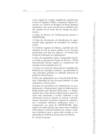 PGR Arguição de descumprimento de preceito fundamental 360/DF
aceita original de certidão simplificada expedida pelo
serviço de Registro Público competente (Juntas Co-
merciais ou Cartório de Registro de Pessoa Jurídica),
ressaltando-se que neste caso, deverá ser utilizada certi-
dão emitida em até trinta dias da entrega dos docu-
mentos;
3. Cópia da Portaria de Credenciamento perante o
DENATRAN;
4. Cópia dos documentos de identificação do repre-
sentante legal signatário do formulário de cadastra-
mento;
5. Certidões negativas de falência, expedida pelo dis-
tribuidor da sede da pessoa jurídica ou de execução
patrimonial, com data não superior a 30 (trinta) dias
da data de solicitação do cadastramento;
6. Prova de regularidade relativa à Seguridade Social e
ao Fundo de garantia por Tempo de Serviço – FGTS,
demonstrando situação regular no cumprimento dos
encargos sociais instituídos por Lei;
7. Licença ou alvará de funcionamento expedido pela
Prefeitura do município, conforme a peculiaridade de
cada município, podendo ser admitido protocolo de
pedido de alvará/licença;
8. Prova de regularidade com a Fazenda Federal, Esta-
dual e Municipal da sede da pessoa jurídica ou outra
equivalente, na forma da lei.
d) Indicar nos formulários de cadastramento ou reca-
dastramento o Representante Legal ou Institucional, o
Representante para Assuntos Financeiros, e o Repre-
sentante para a Área Técnica Operacional, os quais de-
verão estar autorizados a receber, conforme o caso,
informações técnicas, manuais de normas e procedi-
mentos, instruções normativas, manuais de comunica-
ção e transações sistêmicas, notificações, avisos e a
comunicação em geral do DETRAN/BA, infor-
mando seus dados pessoais, tais como: nome completo,
CPF, endereço comercial, telefones de contato e ende-
reços eletrônicos para os quais serão enviadas as cor-
respondências eletrônicas de que trata esta Portaria.
II – As ECVs deverão
6
DocumentoassinadodigitalmenteporRODRIGOJANOTMONTEIRODEBARROS,em29/09/201517:52.Paraverificaraassinaturaacesse
http://www.transparencia.mpf.mp.br/atuacao-funcional/consulta-judicial-e-extrajudicialinformandoocódigoA5111B43.5CAA5E8F.9989C783.F395A91B
 