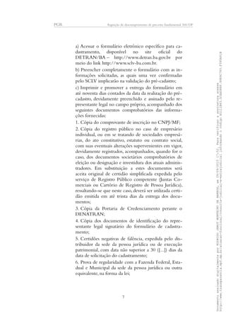 PGR Arguição de descumprimento de preceito fundamental 360/DF
a) Acessar o formulário eletrônico específico para ca-
dastramento, disponível no site oficial do
DETRAN/BA – http://www.detran.ba.gov.br por
meio do link http://www.sclv-ba.com.br.
b) Preencher completamente o formulário com as in-
formações solicitadas, as quais uma vez confirmadas
pelo SCLV implicarão na validação do pré-cadastro;
c) Imprimir e promover a entrega do formulário em
até noventa dias contados da data da realização do pré-
cadastro, devidamente preenchido e assinado pelo re-
presentante legal no campo próprio, acompanhado dos
seguintes documentos comprobatórios das informa-
ções fornecidas:
1. Cópia do comprovante de inscrição no CNPJ/MF;
2. Cópia do registro público no caso de empresário
individual, ou em se tratando de sociedades empresá-
rias, do ato constitutivo, estatuto ou contrato social,
com suas eventuais alterações supervenientes em vigor,
devidamente registrados, acompanhados, quando for o
caso, dos documentos societários comprobatórios de
eleição ou designação e investidura dos atuais adminis-
tradores. Em substituição a estes documentos será
aceita original de certidão simplificada expedida pelo
serviço de Registro Público competente (Juntas Co-
merciais ou Cartório de Registro de Pessoa Jurídica),
ressaltando-se que neste caso, deverá ser utilizada certi-
dão emitida em até trinta dias da entrega dos docu-
mentos;
3. Cópia da Portaria de Credenciamento perante o
DENATRAN;
4. Cópia dos documentos de identificação do repre-
sentante legal signatário do formulário de cadastra-
mento;
5. Certidões negativas de falência, expedida pelo dis-
tribuidor da sede da pessoa jurídica ou de execução
patrimonial, com data não superior a 30 ([...]) dias da
data de solicitação do cadastramento;
6. Prova de regularidade com a Fazenda Federal, Esta-
dual e Municipal da sede da pessoa jurídica ou outra
equivalente, na forma da lei;
7
DocumentoassinadodigitalmenteporRODRIGOJANOTMONTEIRODEBARROS,em29/09/201517:52.Paraverificaraassinaturaacesse
http://www.transparencia.mpf.mp.br/atuacao-funcional/consulta-judicial-e-extrajudicialinformandoocódigoA5111B43.5CAA5E8F.9989C783.F395A91B
 