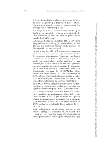 PGR Arguição de descumprimento de preceito fundamental 360/DF
7. Prova de regularidade relativa à Seguridade Social e
ao Fundo de garantia por Tempo de Serviço – FGTS,
demonstrando situação regular no cumprimento dos
encargos sociais instituídos por Lei;
8. Licença ou alvará de funcionamento expedido pela
Prefeitura do município, conforme a peculiaridade de
cada município, podendo ser admitido protocolo de
pedido de alvará/licença;
9. Cópia da Cédula de Identidade (RG) e CPF do(s)
proprietário(s) e/ou sócio(s), acompanhada de declara-
ção que não exerce(m) nenhum cargo, emprego ou
função pública na esfera estadual.
d) Indicar nos formulários de cadastramento ou reca-
dastramento o Representante Legal ou Institucional, o
Representante para Assuntos Financeiros, e o Repre-
sentante para a Área Técnica Operacional, os quais de-
verão estar autorizados a receber, conforme o caso,
informações técnicas, manuais de normas e procedi-
mentos, instruções normativas, manuais de comunica-
ção e transações sistêmicas, notificações, avisos e a
comunicação em geral do DETRAN/BA, infor-
mando seus dados pessoais, tais como: nome completo,
CPF, endereço comercial, telefones de contato e ende-
reços eletrônicos para os quais serão enviadas as cor-
respondências eletrônicas de que trata esta Portaria.
e) As ECVs deverão obrigatoriamente indicar nos for-
mulários de cadastramento a cidade sede e regiões ge-
ográficas credenciadas pelo DENATRAN para atuar;
f) Cadastrar vistoriador, acessando o formulário eletrô-
nico específico para cadastramento, disponível no site
oficial do DETRAN/BA por meio do link , preen-
chendo completamente o formulário com as informa-
ções solicitadas, as quais uma vez confirmadas pelas
ECVs implicarão na validação do pré-cadastro do vis-
toriador.
g) No cadastramento do vistoriador, imprimir e pro-
mover a entrega do formulário em até noventa dias
contados da data da realização do pré-cadastro, devida-
mente preenchido e assinado pelo representante legal
8
DocumentoassinadodigitalmenteporRODRIGOJANOTMONTEIRODEBARROS,em29/09/201517:52.Paraverificaraassinaturaacesse
http://www.transparencia.mpf.mp.br/atuacao-funcional/consulta-judicial-e-extrajudicialinformandoocódigoA5111B43.5CAA5E8F.9989C783.F395A91B
 