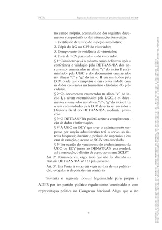 PGR Arguição de descumprimento de preceito fundamental 360/DF
no campo próprio, acompanhado dos seguintes docu-
mentos comprobatórios das informações fornecidas:
1. Certificado de Curso de inspeção automotiva;
2. Cópia do RG ou CPF do vistoriador;
3. Comprovante de residência do vistoriador;
4. Carta da ECV para cadastro do vistoriador.
§ 1o
Considerar-se-á o cadastro como definitivo após a
conferência e validação pelo DETRAN/BA dos do-
cumentos enumerados na alínea “c” do inciso I enca-
minhados pela UGC e dos documentos enumerados
nas alíneas “c” e “g” do inciso II encaminhados pela
ECV, desde que completos e em conformidade com
os dados constantes no formulário eletrônico do pré-
cadastro.
§ 2o
Os documentos enumerados na alínea “c” do in-
ciso I, a serem encaminhados pela UGC, e os docu-
mentos enumerados nas alíneas “c” e “g” do inciso II, a
serem encaminhados pela ECV, deverão ser enviados a
Diretoria Geral do DETRAN/BA, mediante proto-
colo.
§ 3o
O DETRAN/BA poderá aceitar a complementa-
ção de dados e informações.
§ 4o
A UGC ou ECV que tiver o cadastramento sus-
penso por sanção administrativa terá o acesso ao sis-
tema bloqueado durante o período de suspensão e em
caso de cassação, o acesso ao SCLV será cancelado.
§ 5o
Por ocasião do vencimento do credenciamento da
UGC ou ECV junto ao DENATRAN esta perderá,
até a renovação, o direito de acesso ao sistema SCLV.”
Art. 2o
. Permanece em vigor tudo que não foi alterado na
Portaria DETRAN/BA no
151 pela presente.
Art. 3o
. Esta Portaria entra em vigor na data de sua publica-
ção, revogadas as disposições em contrário.
Sustenta o arguente possuir legitimidade para propor a
ADPF, por ser partido político regularmente constituído e com
representação política no Congresso Nacional. Alega que o ato
9
DocumentoassinadodigitalmenteporRODRIGOJANOTMONTEIRODEBARROS,em29/09/201517:52.Paraverificaraassinaturaacesse
http://www.transparencia.mpf.mp.br/atuacao-funcional/consulta-judicial-e-extrajudicialinformandoocódigoA5111B43.5CAA5E8F.9989C783.F395A91B
 