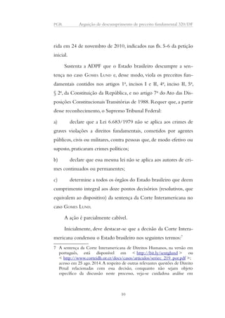 PGR Arguição de descumprimento de preceito fundamental 320/DF 
rida em 24 de novembro de 2010, indicados nas fls. 5-6 da petição 
inicial. 
Sustenta a ADPF que o Estado brasileiro descumpre a sen-tença 
no caso GOMES LUND e, desse modo, viola os preceitos fun-damentais 
contidos nos artigos 1o, incisos I e II, 4o, inciso II, 5o, 
§ 2o, da Constituição da República, e no artigo 7o do Ato das Dis-posições 
Constitucionais Transitórias de 1988. Requer que, a partir 
desse reconhecimento, o Supremo Tribunal Federal: 
a) declare que a Lei 6.683/1979 não se aplica aos crimes de 
graves violações a direitos fundamentais, cometidos por agentes 
públicos, civis ou militares, contra pessoas que, de modo efetivo ou 
suposto, praticaram crimes políticos; 
b) declare que essa mesma lei não se aplica aos autores de cri-mes 
continuados ou permanentes; 
c) determine a todos os órgãos do Estado brasileiro que deem 
cumprimento integral aos doze pontos decisórios (resolutivos, que 
equivalem ao dispositivo) da sentença da Corte Interamericana no 
caso GOMES LUND. 
A ação é parcialmente cabível. 
Inicialmente, deve destacar-se que a decisão da Corte Intera-mericana 
condenou o Estado brasileiro nos seguintes termos:7 
7 A sentença da Corte Interamericana de Direitos Humanos, na versão em 
português, está disponível em < http://bit.ly/sentglund > ou 
< http://www.corteidh.or.cr/docs/casos/articulos/seriec_219_por.pdf >; 
acesso em 25 ago. 2014. A respeito de outras relevantes questões de Direito 
Penal relacionadas com essa decisão, conquanto não sejam objeto 
específico da discussão neste processo, veja-se cuidadosa análise em 
10 
 