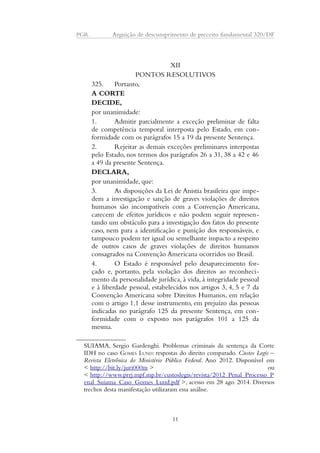 PGR Arguição de descumprimento de preceito fundamental 320/DF 
XII 
PONTOS RESOLUTIVOS 
325. Portanto, 
A CORTE 
DECIDE, 
por unanimidade: 
1. Admitir parcialmente a exceção preliminar de falta 
de competência temporal interposta pelo Estado, em con-formidade 
com os parágrafos 15 a 19 da presente Sentença. 
2. Rejeitar as demais exceções preliminares interpostas 
pelo Estado, nos termos dos parágrafos 26 a 31, 38 a 42 e 46 
a 49 da presente Sentença. 
DECLARA, 
por unanimidade, que: 
3. As disposições da Lei de Anistia brasileira que impe-dem 
a investigação e sanção de graves violações de direitos 
humanos são incompatíveis com a Convenção Americana, 
carecem de efeitos jurídicos e não podem seguir represen-tando 
um obstáculo para a investigação dos fatos do presente 
caso, nem para a identificação e punição dos responsáveis, e 
tampouco podem ter igual ou semelhante impacto a respeito 
de outros casos de graves violações de direitos humanos 
consagrados na Convenção Americana ocorridos no Brasil. 
4. O Estado é responsável pelo desaparecimento for-çado 
e, portanto, pela violação dos direitos ao reconheci-mento 
da personalidade jurídica, à vida, à integridade pessoal 
e à liberdade pessoal, estabelecidos nos artigos 3, 4, 5 e 7 da 
Convenção Americana sobre Direitos Humanos, em relação 
com o artigo 1.1 desse instrumento, em prejuízo das pessoas 
indicadas no parágrafo 125 da presente Sentença, em con-formidade 
com o exposto nos parágrafos 101 a 125 da 
mesma. 
SUIAMA, Sergio Gardenghi. Problemas criminais da sentença da Corte 
IDH no caso GOMES LUND: respostas do direito comparado. Custos Legis – 
Revista Eletrônica do Ministério Público Federal. Ano 2012. Disponível em 
< http://bit.ly/juri000m > ou 
< http://www.prrj.mpf.mp.br/custoslegis/revista/2012_Penal_Processo_P 
enal_Suiama_Caso_Gomes_Lund.pdf >, acesso em 28 ago. 2014. Diversos 
trechos desta manifestação utilizaram essa análise. 
11 
 