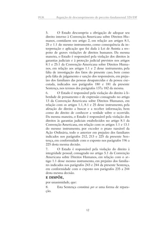 PGR Arguição de descumprimento de preceito fundamental 320/DF 
5. O Estado descumpriu a obrigação de adequar seu 
direito interno à Convenção Americana sobre Direitos Hu-manos, 
contidaem seu artigo 2, em relação aos artigos 8.1, 
25 e 1.1 do mesmo instrumento, como consequência da in-terpretação 
e aplicação que foi dada à Lei de Anistia a res-peito 
de graves violações de direitos humanos. Da mesma 
maneira, o Estado é responsável pela violação dos direitos às 
garantias judiciais e à proteção judicial previstos nos artigos 
8.1 e 25.1 da Convenção Americana sobre Direitos Huma-nos, 
em relação aos artigos 1.1 e 2 desse instrumento, pela 
falta de investigação dos fatos do presente caso, bem como 
pela falta de julgamento e sanção dos responsáveis, em preju-ízo 
dos familiares das pessoas desaparecidas e da pessoa exe-cutada, 
indicados nos parágrafos 180 e 181 da presente 
Sentença, nos termos dos parágrafos 137a 182 da mesma. 
6. O Estado é responsável pela violação do direito à li-berdade 
de pensamento e de expressão consagrado no artigo 
13 da Convenção Americana sobre Direitos Humanos, em 
relação com os artigos 1.1, 8.1 e 25 desse instrumento, pela 
afetação do direito a buscar e a receber informação, bem 
como do direito de conhecer a verdade sobre o ocorrido. 
Da mesma maneira, o Estado é responsável pela violação dos 
direitos às garantias judiciais estabelecidos no artigo 8.1 da 
Convenção Americana, em relação com os artigos 1.1 e 13.1 
do mesmo instrumento, por exceder o prazo razoável da 
Ação Ordinária, todo o anterior em prejuízo dos familiares 
indicados nos parágrafos 212, 213 e 225 da presente Sen-tença, 
em conformidade com o exposto nos parágrafos 196 a 
225 desta mesma decisão. 
7. O Estado é responsável pela violação do direito à 
integridade pessoal, consagrado no artigo 5.1 da Convenção 
Americana sobre Direitos Humanos, em relação com o ar-tigo 
1.1 desse mesmo instrumento, em prejuízo dos familia-res 
indicados nos parágrafos 243 e 244 da presente Sentença, 
em conformidade com o exposto nos parágrafos 235 a 244 
desta mesma decisão. 
E DISPÕE, 
por unanimidade, que: 
8. Esta Sentença constitui per se uma forma de repara-ção. 
12 
 