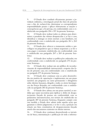 PGR Arguição de descumprimento de preceito fundamental 320/DF 
9. O Estado deve conduzir eficazmente, perante a ju-risdição 
ordinária, a investigação penal dos fatos do presente 
caso a fim de esclarecê-los, determinar as correspondentes 
responsabilidades penais e aplicar efetivamente as sanções e 
consequências que a lei preveja, em conformidade com o es-tabelecido 
nos parágrafos 256 e 257 da presente Sentença. 
10. O Estado deve realizar todos os esforços para deter-minar 
o paradeiro das vítimas desaparecidas e, se for o caso, 
identificar e entregar os restos mortais a seus familiares, em 
conformidade com o estabelecido nos parágrafos 261 a 263 
da presente Sentença. 
11. O Estado deve oferecer o tratamento médico e psi-cológico 
ou psiquiátrico que as vítimas requeiram e, se for o 
caso, pagar o montante estabelecido, em conformidade com 
o estabelecido nos parágrafos 267 a 269 da presente Sen-tença. 
12. O Estado deve realizar as publicações ordenadas, em 
conformidade com o estabelecido no parágrafo 273 da pre-sente 
Sentença. 
13. O Estado deve realizar um ato público de reconhe-cimento 
de responsabilidade internacional a respeito dos fa-tos 
do presente caso, em conformidade com o estabelecido 
no parágrafo 277 da presente Sentença. 
14. O Estado deve continuar com as ações desenvolvi-das 
em matéria de capacitação e implementar, em um prazo 
razoável, um programa ou curso permanente e obrigatório 
sobre direitos humanos, dirigido a todos os níveis hierárqui-cos 
das Forças Armadas, em conformidade com o estabele-cido 
no parágrafo 283 da presente Sentença. 
15. O Estado deve adotar, em um prazo razoável, as me-didas 
que sejam necessárias para tipificar o delito de desapa-recimento 
forçado de pessoas em conformidade com os 
parâmetros interamericanos, nos termos do estabelecido no 
parágrafo 287 da presente Sentença. Enquanto cumpre com 
esta medida, o Estado deve adotar todas aquelas ações que 
garantam o efetivo julgamento, e se for o caso, a punição em 
relação aos fatos constitutivos de desaparecimento forçado 
através dos mecanismos existentes no direito interno. 
16. O Estado deve continuar desenvolvendo as iniciati-vas 
de busca, sistematização e publicação de toda a informa- 
13 
 