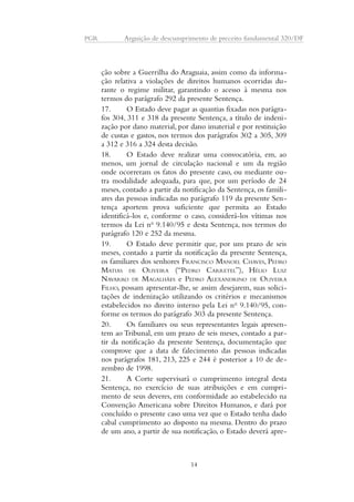PGR Arguição de descumprimento de preceito fundamental 320/DF 
ção sobre a Guerrilha do Araguaia, assim como da informa-ção 
relativa a violações de direitos humanos ocorridas du-rante 
o regime militar, garantindo o acesso à mesma nos 
termos do parágrafo 292 da presente Sentença. 
17. O Estado deve pagar as quantias fixadas nos parágra-fos 
304, 311 e 318 da presente Sentença, a título de indeni-zação 
por dano material, por dano imaterial e por restituição 
de custas e gastos, nos termos dos parágrafos 302 a 305, 309 
a 312 e 316 a 324 desta decisão. 
18. O Estado deve realizar uma convocatória, em, ao 
menos, um jornal de circulação nacional e um da região 
onde ocorreram os fatos do presente caso, ou mediante ou-tra 
modalidade adequada, para que, por um período de 24 
meses, contado a partir da notificação da Sentença, os famili-ares 
das pessoas indicadas no parágrafo 119 da presente Sen-tença 
aportem prova suficiente que permita ao Estado 
identificá-los e, conforme o caso, considerá-los vítimas nos 
termos da Lei no 9.140/95 e desta Sentença, nos termos do 
parágrafo 120 e 252 da mesma. 
19. O Estado deve permitir que, por um prazo de seis 
meses, contado a partir da notificação da presente Sentença, 
os familiares dos senhores FRANCISCO MANOEL CHAVES, PEDRO 
MATIAS DE OLIVEIRA (“PEDRO CARRETEL”), HÉLIO LUIZ 
NAVARRO DE MAGALHÃES e PEDRO ALEXANDRINO DE OLIVEIRA 
FILHO, possam apresentar-lhe, se assim desejarem, suas solici-tações 
de indenização utilizando os critérios e mecanismos 
estabelecidos no direito interno pela Lei no 9.140/95, con-forme 
os termos do parágrafo 303 da presente Sentença. 
20. Os familiares ou seus representantes legais apresen-tem 
ao Tribunal, em um prazo de seis meses, contado a par-tir 
da notificação da presente Sentença, documentação que 
comprove que a data de falecimento das pessoas indicadas 
nos parágrafos 181, 213, 225 e 244 é posterior a 10 de de-zembro 
de 1998. 
21. A Corte supervisará o cumprimento integral desta 
Sentença, no exercício de suas atribuições e em cumpri-mento 
de seus deveres, em conformidade ao estabelecido na 
Convenção Americana sobre Direitos Humanos, e dará por 
concluído o presente caso uma vez que o Estado tenha dado 
cabal cumprimento ao disposto na mesma. Dentro do prazo 
de um ano, a partir de sua notificação, o Estado deverá apre- 
14 
 
