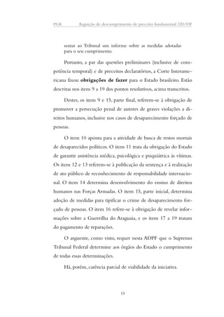 PGR Arguição de descumprimento de preceito fundamental 320/DF 
sentar ao Tribunal um informe sobre as medidas adotadas 
para o seu cumprimento. 
Portanto, a par das questões preliminares (inclusive de com-petência 
temporal) e de preceitos declaratórios, a Corte Interame-ricana 
fixou obrigações de fazer para o Estado brasileiro. Estão 
descritas nos itens 9 a 19 dos pontos resolutivos, acima transcritos. 
Destes, os itens 9 e 15, parte final, referem-se à obrigação de 
promover a persecução penal de autores de graves violações a di-reitos 
humanos, inclusive nos casos de desaparecimento forçado de 
pessoas. 
O item 10 aponta para a atividade de busca de restos mortais 
de desaparecidos políticos. O item 11 trata da obrigação do Estado 
de garantir assistência médica, psicológica e psiquiátrica às vítimas. 
Os itens 12 e 13 referem-se à publicação da sentença e à realização 
de ato público de reconhecimento de responsabilidade internacio-nal. 
O item 14 determina desenvolvimento do ensino de direitos 
humanos nas Forças Armadas. O item 15, parte inicial, determina 
adoção de medidas para tipificar o crime de desaparecimento for-çado 
de pessoas. O item 16 refere-se à obrigação de revelar infor-mações 
sobre a Guerrilha do Araguaia, e os itens 17 a 19 tratam 
do pagamento de reparações. 
O arguente, como visto, requer nesta ADPF que o Supremo 
Tribunal Federal determine aos órgãos do Estado o cumprimento 
de todas essas determinações. 
Há, porém, carência parcial de viabilidade da iniciativa. 
15 
 