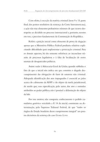 PGR Arguição de descumprimento de preceito fundamental 320/DF 
Com efeito, à exceção da matéria criminal (itens 9 e 15, parte 
final, dos pontos resolutivos da sentença da Corte Interamericana), 
a ação não traz elementos probatórios mínimos de que ocorra des-respeito 
ao decidido no processo internacional e, portanto, mesmo 
em tese, a preceitos fundamentais da Constituição da República. 
Refere a petição inicial como elemento de prova da alegação 
apenas que o Ministério Público Federal produziu relatório expli-citando 
dificuldades para implementar a persecução criminal. Para 
os demais aspectos, há tão somente referência ao inconcluso trâ-mite 
de processos legislativos e à falta de localização de restos 
mortais de desaparecidos políticos. 
Assiste razão à Advocacia-Geral da União, quando sublinha o 
fato de que a inicial não indica em que consistiu o alegado des-cumprimento 
das obrigações de fazer de natureza não criminal. 
Adequada identificação dos atos impugnados é essencial ao juízo 
acerca do cabimento da ADPF e do objeto da tutela jurisdicional, 
de modo que, sem especificação, pelo autor, dos atos e omissões 
atribuídos ao poder público, não é possível a delimitação do objeto 
da lide. 
Por esse motivo, não comporta conhecimento o pedido cu-mulativo 
genérico veiculado a fl. 14 da inicial, consistente na de-terminação, 
pelo Supremo Tribunal Federal, de que “todos os 
órgãos do Estado brasileiro deem cumprimento integral” aos pon-tos 
decisórios da sentença do caso GOMES LUND. 
16 
 