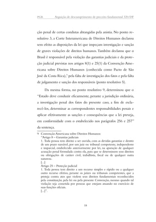 PGR Arguição de descumprimento de preceito fundamental 320/DF 
ção penal de certas condutas abrangidas pela anistia. No ponto re-solutivo 
3, a Corte Interamericana de Direitos Humanos declarou 
sem efeito as disposições da lei que impeçam investigação e sanção 
de graves violações de direitos humanos. Também declarou que o 
Brasil é responsável pela violação das garantias judiciais e da prote-ção 
judicial previstas nos artigos 8(1) e 25(1) da Convenção Ame-ricana 
sobre Direitos Humanos (conhecida como Pacto de São 
José da Costa Rica),9 pela falta de investigação dos fatos e pela falta 
de julgamento e sanção dos responsáveis (ponto resolutivo 5). 
Da mesma forma, no ponto resolutivo 9, determinou que o 
“Estado deve conduzir eficazmente, perante a jurisdição ordinária, 
a investigação penal dos fatos do presente caso, a fim de escla-recê- 
los, determinar as correspondentes responsabilidades penais e 
aplicar efetivamente as sanções e consequências que a lei preveja, 
em conformidade com o estabelecido nos parágrafos 256 e 257” 
da sentença. 
9 Convenção Americana sobre Direitos Humanos: 
“Artigo 8 – Garantias judiciais 
1. Toda pessoa tem direito a ser ouvida, com as devidas garantias e dentro 
de um prazo razoável, por um juiz ou tribunal competente, independente 
e imparcial, estabelecido anteriormente por lei, na apuração de qualquer 
acusação penal formulada contra ela, para que se determinem seus direitos 
ou obrigações de caráter civil, trabalhista, fiscal ou de qualquer outra 
natureza. 
[...] 
Artigo 25 – Proteção judicial 
1. Toda pessoa tem direito a um recurso simples e rápido ou a qualquer 
outro recurso efetivo, perante os juízes ou tribunais competentes, que a 
proteja contra atos que violem seus direitos fundamentais reconhecidos 
pela constituição, pela lei ou pela presente Convenção, mesmo quando tal 
violação seja cometida por pessoas que estejam atuando no exercício de 
suas funções oficiais. 
[...]”. 
18 
 