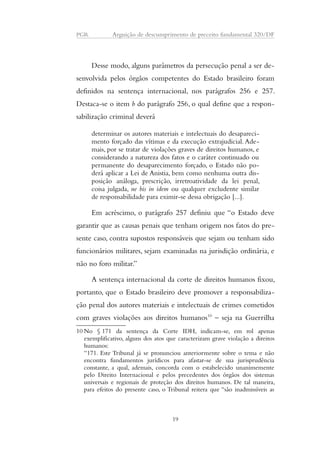 PGR Arguição de descumprimento de preceito fundamental 320/DF 
Desse modo, alguns parâmetros da persecução penal a ser de-senvolvida 
pelos órgãos competentes do Estado brasileiro foram 
definidos na sentença internacional, nos parágrafos 256 e 257. 
Destaca-se o item b do parágrafo 256, o qual define que a respon-sabilização 
criminal deverá 
determinar os autores materiais e intelectuais do desapareci-mento 
forçado das vítimas e da execução extrajudicial. Ade-mais, 
por se tratar de violações graves de direitos humanos, e 
considerando a natureza dos fatos e o caráter continuado ou 
permanente do desaparecimento forçado, o Estado não po-derá 
aplicar a Lei de Anistia, bem como nenhuma outra dis-posição 
análoga, prescrição, irretroatividade da lei penal, 
coisa julgada, ne bis in idem ou qualquer excludente similar 
de responsabilidade para eximir-se dessa obrigação [...]. 
Em acréscimo, o parágrafo 257 definiu que “o Estado deve 
garantir que as causas penais que tenham origem nos fatos do pre-sente 
caso, contra supostos responsáveis que sejam ou tenham sido 
funcionários militares, sejam examinadas na jurisdição ordinária, e 
não no foro militar.” 
A sentença internacional da corte de direitos humanos fixou, 
portanto, que o Estado brasileiro deve promover a responsabiliza-ção 
penal dos autores materiais e intelectuais de crimes cometidos 
com graves violações aos direitos humanos10 – seja na Guerrilha 
10No § 171 da sentença da Corte IDH, indicam-se, em rol apenas 
exemplificativo, alguns dos atos que caracterizam grave violação a direitos 
humanos: 
“171. Este Tribunal já se pronunciou anteriormente sobre o tema e não 
encontra fundamentos jurídicos para afastar-se de sua jurisprudência 
constante, a qual, ademais, concorda com o estabelecido unanimemente 
pelo Direito Internacional e pelos precedentes dos órgãos dos sistemas 
universais e regionais de proteção dos direitos humanos. De tal maneira, 
para efeitos do presente caso, o Tribunal reitera que “são inadmissíveis as 
19 
 