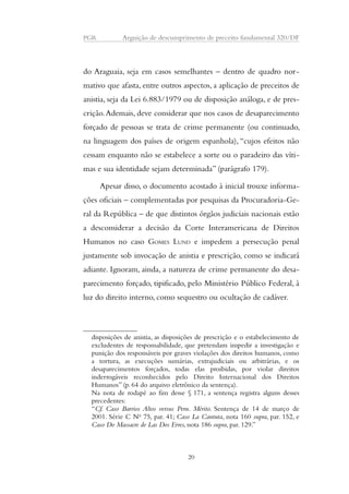 PGR Arguição de descumprimento de preceito fundamental 320/DF 
do Araguaia, seja em casos semelhantes – dentro de quadro nor-mativo 
que afasta, entre outros aspectos, a aplicação de preceitos de 
anistia, seja da Lei 6.883/1979 ou de disposição análoga, e de pres-crição. 
Ademais, deve considerar que nos casos de desaparecimento 
forçado de pessoas se trata de crime permanente (ou continuado, 
na linguagem dos países de origem espanhola), “cujos efeitos não 
cessam enquanto não se estabelece a sorte ou o paradeiro das víti-mas 
e sua identidade sejam determinada” (parágrafo 179). 
Apesar disso, o documento acostado à inicial trouxe informa-ções 
oficiais – complementadas por pesquisas da Procuradoria-Ge-ral 
da República – de que distintos órgãos judiciais nacionais estão 
a desconsiderar a decisão da Corte Interamericana de Direitos 
Humanos no caso GOMES LUND e impedem a persecução penal 
justamente sob invocação de anistia e prescrição, como se indicará 
adiante. Ignoram, ainda, a natureza de crime permanente do desa-parecimento 
forçado, tipificado, pelo Ministério Público Federal, à 
luz do direito interno, como sequestro ou ocultação de cadáver. 
disposições de anistia, as disposições de prescrição e o estabelecimento de 
excludentes de responsabilidade, que pretendam impedir a investigação e 
punição dos responsáveis por graves violações dos direitos humanos, como 
a tortura, as execuções sumárias, extrajudiciais ou arbitrárias, e os 
desaparecimentos forçados, todas elas proibidas, por violar direitos 
inderrogáveis reconhecidos pelo Direito Internacional dos Direitos 
Humanos” (p. 64 do arquivo eletrônico da sentença). 
Na nota de rodapé ao fim desse § 171, a sentença registra alguns desses 
precedentes: 
“Cf. Caso Barrios Altos versus Peru. Mérito. Sentença de 14 de março de 
2001. Série C No 75, par. 41; Caso La Cantuta, nota 160 supra, par. 152, e 
Caso Do Massacre de Las Dos Erres, nota 186 supra, par. 129.” 
20 
 